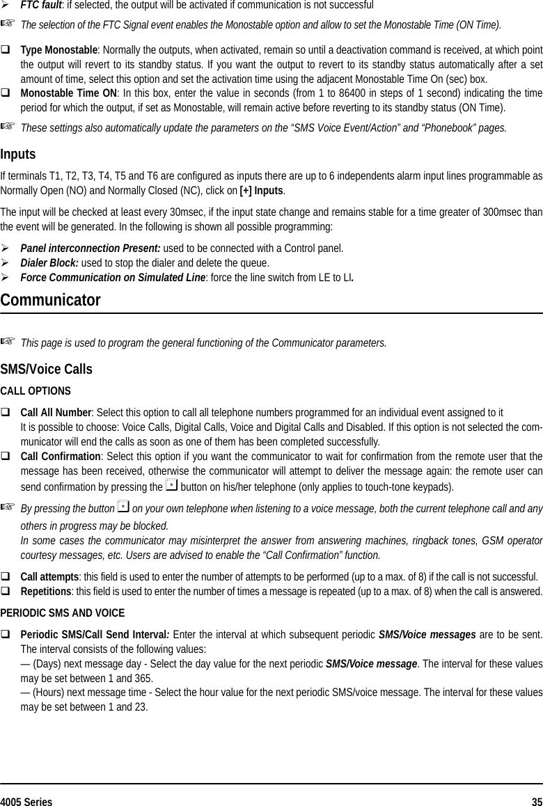 4005 Series 35FTC fault: if selected, the output will be activated if communication is not successfulThe selection of the FTC Signal event enables the Monostable option and allow to set the Monostable Time (ON Time).Type Monostable: Normally the outputs, when activated, remain so until a deactivation command is received, at which pointthe output will revert to its standby status. If you want the output to revert to its standby status automatically after a setamount of time, select this option and set the activation time using the adjacent Monostable Time On (sec) box.Monostable Time ON: In this box, enter the value in seconds (from 1 to 86400 in steps of 1 second) indicating the timeperiod for which the output, if set as Monostable, will remain active before reverting to its standby status (ON Time).These settings also automatically update the parameters on the “SMS Voice Event/Action” and “Phonebook” pages.InputsIf terminals T1, T2, T3, T4, T5 and T6 are configured as inputs there are up to 6 independents alarm input lines programmable asNormally Open (NO) and Normally Closed (NC), click on [+] Inputs.The input will be checked at least every 30msec, if the input state change and remains stable for a time greater of 300msec thanthe event will be generated. In the following is shown all possible programming:Panel interconnection Present: used to be connected with a Control panel.Dialer Block: used to stop the dialer and delete the queue.Force Communication on Simulated Line: force the line switch from LE to LI.CommunicatorThis page is used to program the general functioning of the Communicator parameters.SMS/Voice CallsCALL OPTIONSCall All Number: Select this option to call all telephone numbers programmed for an individual event assigned to itIt is possible to choose: Voice Calls, Digital Calls, Voice and Digital Calls and Disabled. If this option is not selected the com-municator will end the calls as soon as one of them has been completed successfully. Call Confirmation: Select this option if you want the communicator to wait for confirmation from the remote user that themessage has been received, otherwise the communicator will attempt to deliver the message again: the remote user cansend confirmation by pressing the  button on his/her telephone (only applies to touch-tone keypads).By pressing the button  on your own telephone when listening to a voice message, both the current telephone call and anyothers in progress may be blocked.In some cases the communicator may misinterpret the answer from answering machines, ringback tones, GSM operatorcourtesy messages, etc. Users are advised to enable the “Call Confirmation” function.Call attempts: this field is used to enter the number of attempts to be performed (up to a max. of 8) if the call is not successful.Repetitions: this field is used to enter the number of times a message is repeated (up to a max. of 8) when the call is answered.PERIODIC SMS AND VOICEPeriodic SMS/Call Send Interval: Enter the interval at which subsequent periodic SMS/Voice messages are to be sent.The interval consists of the following values:— (Days) next message day - Select the day value for the next periodic SMS/Voice message. The interval for these valuesmay be set between 1 and 365.— (Hours) next message time - Select the hour value for the next periodic SMS/voice message. The interval for these valuesmay be set between 1 and 23.    