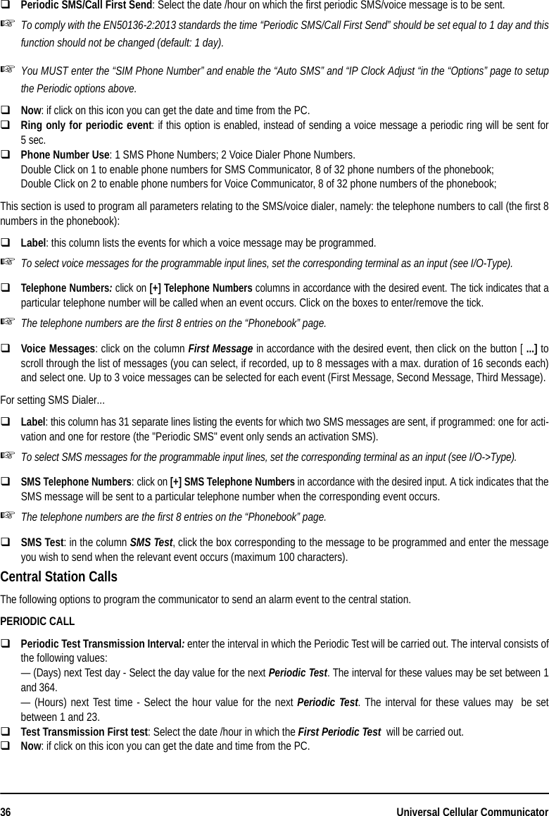 36 Universal Cellular CommunicatorPeriodic SMS/Call First Send: Select the date /hour on which the first periodic SMS/voice message is to be sent.To comply with the EN50136-2:2013 standards the time “Periodic SMS/Call First Send” should be set equal to 1 day and thisfunction should not be changed (default: 1 day).You MUST enter the “SIM Phone Number” and enable the “Auto SMS” and “IP Clock Adjust “in the “Options” page to setupthe Periodic options above.Now: if click on this icon you can get the date and time from the PC. Ring only for periodic event: if this option is enabled, instead of sending a voice message a periodic ring will be sent for5sec.Phone Number Use: 1 SMS Phone Numbers; 2 Voice Dialer Phone Numbers.Double Click on 1 to enable phone numbers for SMS Communicator, 8 of 32 phone numbers of the phonebook;Double Click on 2 to enable phone numbers for Voice Communicator, 8 of 32 phone numbers of the phonebook;This section is used to program all parameters relating to the SMS/voice dialer, namely: the telephone numbers to call (the first 8numbers in the phonebook):Label: this column lists the events for which a voice message may be programmed.To select voice messages for the programmable input lines, set the corresponding terminal as an input (see I/O-Type).Telephone Numbers: click on [+] Telephone Numbers columns in accordance with the desired event. The tick indicates that aparticular telephone number will be called when an event occurs. Click on the boxes to enter/remove the tick.The telephone numbers are the first 8 entries on the “Phonebook” page.Voice Messages: click on the column First Message in accordance with the desired event, then click on the button [ ...] toscroll through the list of messages (you can select, if recorded, up to 8 messages with a max. duration of 16 seconds each)and select one. Up to 3 voice messages can be selected for each event (First Message, Second Message, Third Message).For setting SMS Dialer...Label: this column has 31 separate lines listing the events for which two SMS messages are sent, if programmed: one for acti-vation and one for restore (the &quot;Periodic SMS&quot; event only sends an activation SMS).To select SMS messages for the programmable input lines, set the corresponding terminal as an input (see I/O-&gt;Type).SMS Telephone Numbers: click on [+] SMS Telephone Numbers in accordance with the desired input. A tick indicates that theSMS message will be sent to a particular telephone number when the corresponding event occurs.The telephone numbers are the first 8 entries on the “Phonebook” page.SMS Test: in the column SMS Test, click the box corresponding to the message to be programmed and enter the messageyou wish to send when the relevant event occurs (maximum 100 characters).Central Station CallsThe following options to program the communicator to send an alarm event to the central station.PERIODIC CALLPeriodic Test Transmission Interval: enter the interval in which the Periodic Test will be carried out. The interval consists ofthe following values:— (Days) next Test day - Select the day value for the next Periodic Test. The interval for these values may be set between 1and 364.— (Hours) next Test time - Select the hour value for the next Periodic Test. The interval for these values may  be setbetween 1 and 23.Test Transmission First test: Select the date /hour in which the First Periodic Test  will be carried out.Now: if click on this icon you can get the date and time from the PC. 