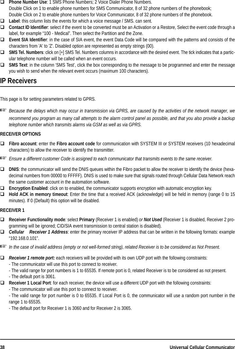 38 Universal Cellular CommunicatorPhone Number Use: 1 SMS Phone Numbers; 2 Voice Dialer Phone Numbers.Double Click on 1 to enable phone numbers for SMS Communicator, 8 of 32 phone numbers of the phonebook;Double Click on 2 to enable phone numbers for Voice Communicator, 8 of 32 phone numbers of the phonebook.Label: this column lists the events for which a voice message / SMS. can sent.Contact ID Identifier: select if the event to be converted must be an Activation or a Restore, Select the event code through alabel, for example “100 - Medical”. Then select the Partition and the Zone.Event SIA Identifier: in the case of SIA event, the event Data Code will be compared with the patterns and consists of thecharacters from &apos;A&apos; to &apos;Z&apos;. Disabled option are represented as empty strings (00).SMS Tel. Numbers: click on [+] SMS Tel. Numbers columns in accordance with the desired event. The tick indicates that a partic-ular telephone number will be called when an event occurs.SMS Text: in the column ‘SMS Test’, click the box corresponding to the message to be programmed and enter the messageyou wish to send when the relevant event occurs (maximum 100 characters).IP ReceiversThis page is for setting parameters related to GPRS.Because the delays which may occur in transmission via GPRS, are caused by the activities of the network manager, werecommend you program as many call attempts to the alarm control panel as possible, and that you also provide a backuptelephone number which transmits alarms via GSM as well as via GPRS.RECEIVER OPTIONSFibro account: enter the Fibro account code for communication with SYSTEM III or SYSTEM receivers (10 hexadecimalcharacters) to allow the receiver to identify the transmitter.Ensure a different customer Code is assigned to each communicator that transmits events to the same receiver.DNIS: the communicator will send the DNIS queues within the Fibro packet to allow the receiver to identify the device (hexa-decimal numbers from 00000 to FFFFF). DNIS is used to make sure that signals routed through Cellular Data Network reachthe same customer account in the automation software.Encryption Enabled: click on to enabled, the communicator supports encryption with automatic encryption key.Hold ACK in memory timeout: Enter the time that a received ACK (acknowledge) will be held in memory (range 0 to 15minutes). If 0 (Default) this option will be disabled.RECEIVER 1Receiver Functionality mode: select Primary (Receiver 1 is enabled) or Not Used (Receiver 1 is disabled, Receiver 2 pro-gramming will be ignored; CID/SIA event transmission to central station is disabled).CellularReceiver 1 Address: enter the primary receiver IP address that can be written in the following formats: example“192.168.0.101”.In the case of invalid address (empty or not well-formed string), related Receiver is to be considered as Not Present.Receiver 1 remote port: each receivers will be provided with its own UDP port with the following constraints:- The communicator will use this port to connect to receiver.- The valid range for port numbers is 1 to 65535. If remote port is 0, related Receiver is to be considered as not present.- The default port is 3061.Receiver 1 Local Port: for each receiver, the device will use a different UDP port with the following constraints:- The communicator will use this port to connect to receiver.- The valid range for port number is 0 to 65535. If Local Port is 0, the communicator will use a random port number in therange 1 to 65535.- The default port for Receiver 1 is 3060 and for Receiver 2 is 3065.