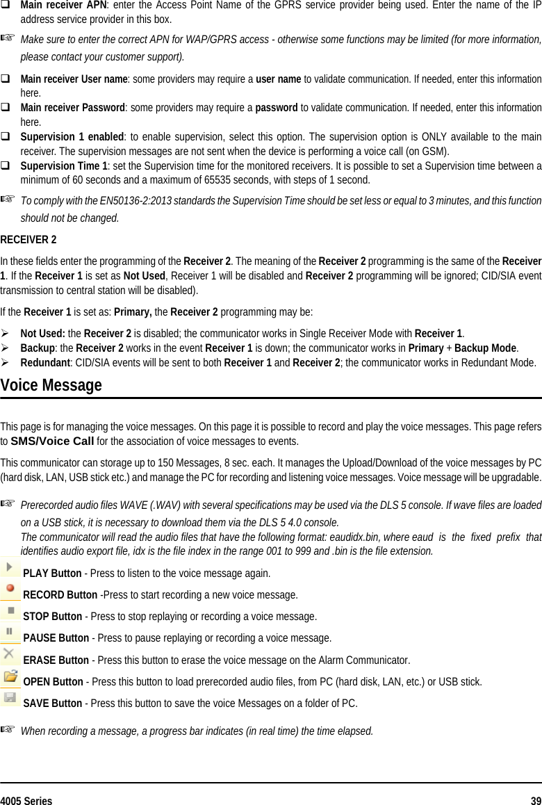 4005 Series 39Main receiver APN: enter the Access Point Name of the GPRS service provider being used. Enter the name of the IPaddress service provider in this box.Make sure to enter the correct APN for WAP/GPRS access - otherwise some functions may be limited (for more information,please contact your customer support).Main receiver User name: some providers may require a user name to validate communication. If needed, enter this informationhere.Main receiver Password: some providers may require a password to validate communication. If needed, enter this informationhere.Supervision 1 enabled: to enable supervision, select this option. The supervision option is ONLY available to the mainreceiver. The supervision messages are not sent when the device is performing a voice call (on GSM). Supervision Time 1: set the Supervision time for the monitored receivers. It is possible to set a Supervision time between aminimum of 60 seconds and a maximum of 65535 seconds, with steps of 1 second.To comply with the EN50136-2:2013 standards the Supervision Time should be set less or equal to 3 minutes, and this functionshould not be changed.RECEIVER 2In these fields enter the programming of the Receiver 2. The meaning of the Receiver 2 programming is the same of the Receiver1. If the Receiver 1 is set as Not Used, Receiver 1 will be disabled and Receiver 2 programming will be ignored; CID/SIA eventtransmission to central station will be disabled).If the Receiver 1 is set as: Primary, the Receiver 2 programming may be:Not Used: the Receiver 2 is disabled; the communicator works in Single Receiver Mode with Receiver 1. Backup: the Receiver 2 works in the event Receiver 1 is down; the communicator works in Primary + Backup Mode.Redundant: CID/SIA events will be sent to both Receiver 1 and Receiver 2; the communicator works in Redundant Mode.Voice MessageThis page is for managing the voice messages. On this page it is possible to record and play the voice messages. This page refersto SMS/Voice Call for the association of voice messages to events. This communicator can storage up to 150 Messages, 8 sec. each. It manages the Upload/Download of the voice messages by PC(hard disk, LAN, USB stick etc.) and manage the PC for recording and listening voice messages. Voice message will be upgradable.Prerecorded audio files WAVE (.WAV) with several specifications may be used via the DLS 5 console. If wave files are loadedon a USB stick, it is necessary to download them via the DLS 5 4.0 console.The communicator will read the audio files that have the following format: eaudidx.bin, where eaud  is  the  fixed  prefix  thatidentifies audio export file, idx is the file index in the range 001 to 999 and .bin is the file extension. PLAY Button - Press to listen to the voice message again. RECORD Button -Press to start recording a new voice message. STOP Button - Press to stop replaying or recording a voice message. PAUSE Button - Press to pause replaying or recording a voice message. ERASE Button - Press this button to erase the voice message on the Alarm Communicator. OPEN Button - Press this button to load prerecorded audio files, from PC (hard disk, LAN, etc.) or USB stick. SAVE Button - Press this button to save the voice Messages on a folder of PC.When recording a message, a progress bar indicates (in real time) the time elapsed.
