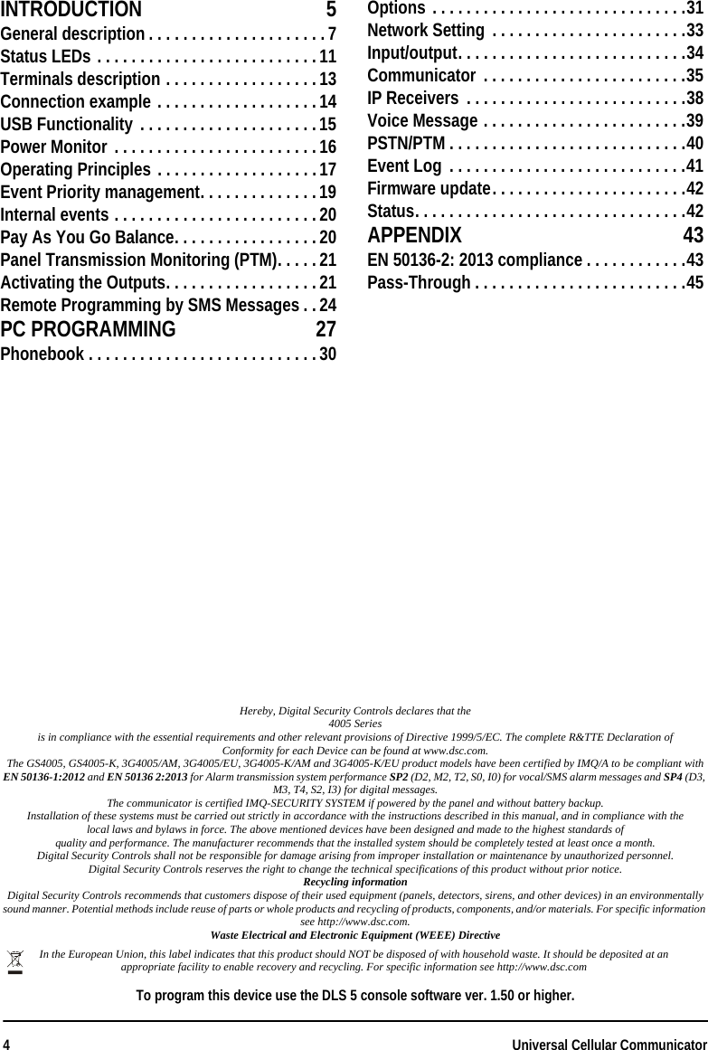4Universal Cellular CommunicatorHereby, Digital Security Controls declares that the4005 Seriesis in compliance with the essential requirements and other relevant provisions of Directive 1999/5/EC. The complete R&amp;TTE Declaration ofConformity for each Device can be found at www.dsc.com.The GS4005, GS4005-K, 3G4005/AM, 3G4005/EU, 3G4005-K/AM and 3G4005-K/EU product models have been certified by IMQ/A to be compliant with EN 50136-1:2012 and EN 50136 2:2013 for Alarm transmission system performance SP2 (D2, M2, T2, S0, I0) for vocal/SMS alarm messages and SP4 (D3, M3, T4, S2, I3) for digital messages.The communicator is certified IMQ-SECURITY SYSTEM if powered by the panel and without battery backup.Installation of these systems must be carried out strictly in accordance with the instructions described in this manual, and in compliance with thelocal laws and bylaws in force. The above mentioned devices have been designed and made to the highest standards ofquality and performance. The manufacturer recommends that the installed system should be completely tested at least once a month.Digital Security Controls shall not be responsible for damage arising from improper installation or maintenance by unauthorized personnel.Digital Security Controls reserves the right to change the technical specifications of this product without prior notice.Recycling informationDigital Security Controls recommends that customers dispose of their used equipment (panels, detectors, sirens, and other devices) in an environmentally sound manner. Potential methods include reuse of parts or whole products and recycling of products, components, and/or materials. For specific information see http://www.dsc.com.Waste Electrical and Electronic Equipment (WEEE) DirectiveTo program this device use the DLS 5 console software ver. 1.50 or higher.In the European Union, this label indicates that this product should NOT be disposed of with household waste. It should be deposited at an appropriate facility to enable recovery and recycling. For specific information see http://www.dsc.comINTRODUCTION 5General description . . . . . . . . . . . . . . . . . . . . .7Status LEDs . . . . . . . . . . . . . . . . . . . . . . . . . .11Terminals description . . . . . . . . . . . . . . . . . .13Connection example . . . . . . . . . . . . . . . . . . .14USB Functionality . . . . . . . . . . . . . . . . . . . . .15Power Monitor . . . . . . . . . . . . . . . . . . . . . . . .16Operating Principles . . . . . . . . . . . . . . . . . . .17Event Priority management. . . . . . . . . . . . . .19Internal events . . . . . . . . . . . . . . . . . . . . . . . .20Pay As You Go Balance. . . . . . . . . . . . . . . . . 20Panel Transmission Monitoring (PTM). . . . .21Activating the Outputs. . . . . . . . . . . . . . . . . .21Remote Programming by SMS Messages . .24PC PROGRAMMING 27Phonebook . . . . . . . . . . . . . . . . . . . . . . . . . . . 30Options . . . . . . . . . . . . . . . . . . . . . . . . . . . . . .31Network Setting  . . . . . . . . . . . . . . . . . . . . . . .33Input/output. . . . . . . . . . . . . . . . . . . . . . . . . . .34Communicator  . . . . . . . . . . . . . . . . . . . . . . . .35IP Receivers  . . . . . . . . . . . . . . . . . . . . . . . . . .38Voice Message . . . . . . . . . . . . . . . . . . . . . . . .39PSTN/PTM . . . . . . . . . . . . . . . . . . . . . . . . . . . .40Event Log  . . . . . . . . . . . . . . . . . . . . . . . . . . . .41Firmware update. . . . . . . . . . . . . . . . . . . . . . .42Status. . . . . . . . . . . . . . . . . . . . . . . . . . . . . . . .42APPENDIX 43EN 50136-2: 2013 compliance . . . . . . . . . . . .43Pass-Through . . . . . . . . . . . . . . . . . . . . . . . . .45