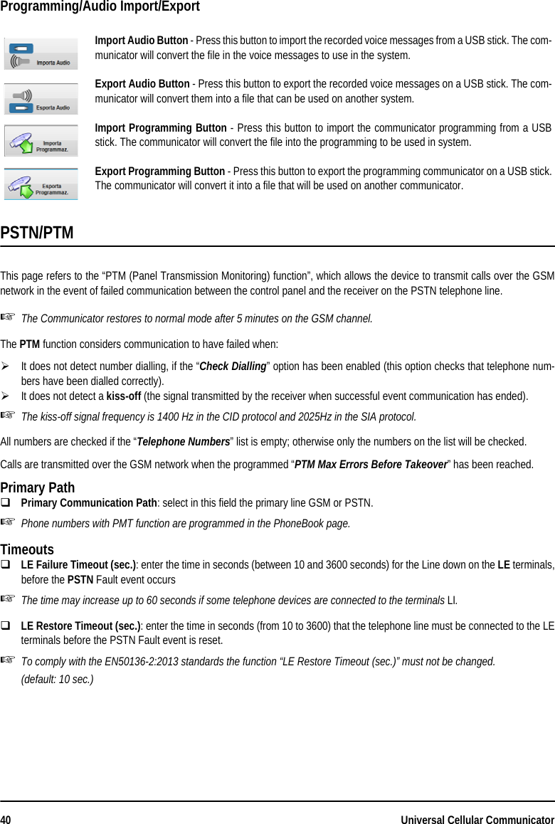 40 Universal Cellular CommunicatorProgramming/Audio Import/ExportPSTN/PTMThis page refers to the “PTM (Panel Transmission Monitoring) function”, which allows the device to transmit calls over the GSMnetwork in the event of failed communication between the control panel and the receiver on the PSTN telephone line.The Communicator restores to normal mode after 5 minutes on the GSM channel.The PTM function considers communication to have failed when:It does not detect number dialling, if the “Check Dialling” option has been enabled (this option checks that telephone num-bers have been dialled correctly).It does not detect a kiss-off (the signal transmitted by the receiver when successful event communication has ended).The kiss-off signal frequency is 1400 Hz in the CID protocol and 2025Hz in the SIA protocol.All numbers are checked if the “Telephone Numbers” list is empty; otherwise only the numbers on the list will be checked.Calls are transmitted over the GSM network when the programmed “PTM Max Errors Before Takeover” has been reached.Primary PathPrimary Communication Path: select in this field the primary line GSM or PSTN.Phone numbers with PMT function are programmed in the PhoneBook page. TimeoutsLE Failure Timeout (sec.): enter the time in seconds (between 10 and 3600 seconds) for the Line down on the LE terminals,before the PSTN Fault event occursThe time may increase up to 60 seconds if some telephone devices are connected to the terminals LI.LE Restore Timeout (sec.): enter the time in seconds (from 10 to 3600) that the telephone line must be connected to the LEterminals before the PSTN Fault event is reset.To comply with the EN50136-2:2013 standards the function “LE Restore Timeout (sec.)” must not be changed.(default: 10 sec.)Import Audio Button - Press this button to import the recorded voice messages from a USB stick. The com-municator will convert the file in the voice messages to use in the system.Export Audio Button - Press this button to export the recorded voice messages on a USB stick. The com-municator will convert them into a file that can be used on another system.Import Programming Button - Press this button to import the communicator programming from a USBstick. The communicator will convert the file into the programming to be used in system.Export Programming Button - Press this button to export the programming communicator on a USB stick.The communicator will convert it into a file that will be used on another communicator.