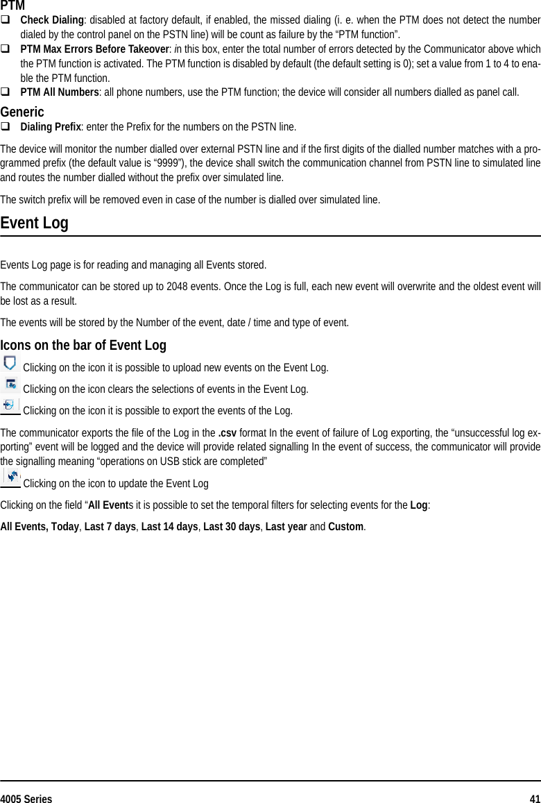 4005 Series 41PTMCheck Dialing: disabled at factory default, if enabled, the missed dialing (i. e. when the PTM does not detect the numberdialed by the control panel on the PSTN line) will be count as failure by the “PTM function”.PTM Max Errors Before Takeover: in this box, enter the total number of errors detected by the Communicator above whichthe PTM function is activated. The PTM function is disabled by default (the default setting is 0); set a value from 1 to 4 to ena-ble the PTM function.PTM All Numbers: all phone numbers, use the PTM function; the device will consider all numbers dialled as panel call.GenericDialing Prefix: enter the Prefix for the numbers on the PSTN line.The device will monitor the number dialled over external PSTN line and if the first digits of the dialled number matches with a pro-grammed prefix (the default value is “9999”), the device shall switch the communication channel from PSTN line to simulated lineand routes the number dialled without the prefix over simulated line.The switch prefix will be removed even in case of the number is dialled over simulated line.Event LogEvents Log page is for reading and managing all Events stored.The communicator can be stored up to 2048 events. Once the Log is full, each new event will overwrite and the oldest event willbe lost as a result.The events will be stored by the Number of the event, date / time and type of event.Icons on the bar of Event Log Clicking on the icon it is possible to upload new events on the Event Log. Clicking on the icon clears the selections of events in the Event Log. Clicking on the icon it is possible to export the events of the Log.The communicator exports the file of the Log in the .csv format In the event of failure of Log exporting, the “unsuccessful log ex-porting” event will be logged and the device will provide related signalling In the event of success, the communicator will providethe signalling meaning “operations on USB stick are completed” Clicking on the icon to update the Event LogClicking on the field “All Events it is possible to set the temporal filters for selecting events for the Log:All Events, Today, Last 7 days, Last 14 days, Last 30 days, Last year and Custom.