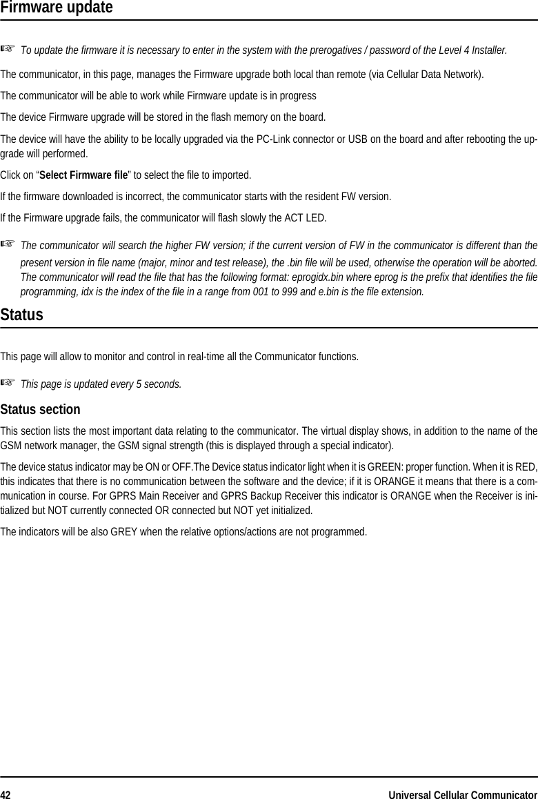 42 Universal Cellular CommunicatorFirmware updateTo update the firmware it is necessary to enter in the system with the prerogatives / password of the Level 4 Installer.The communicator, in this page, manages the Firmware upgrade both local than remote (via Cellular Data Network). The communicator will be able to work while Firmware update is in progressThe device Firmware upgrade will be stored in the flash memory on the board.The device will have the ability to be locally upgraded via the PC-Link connector or USB on the board and after rebooting the up-grade will performed.Click on “Select Firmware file” to select the file to imported.If the firmware downloaded is incorrect, the communicator starts with the resident FW version. If the Firmware upgrade fails, the communicator will flash slowly the ACT LED.The communicator will search the higher FW version; if the current version of FW in the communicator is different than thepresent version in file name (major, minor and test release), the .bin file will be used, otherwise the operation will be aborted.The communicator will read the file that has the following format: eprogidx.bin where eprog is the prefix that identifies the fileprogramming, idx is the index of the file in a range from 001 to 999 and e.bin is the file extension.StatusThis page will allow to monitor and control in real-time all the Communicator functions.This page is updated every 5 seconds.Status sectionThis section lists the most important data relating to the communicator. The virtual display shows, in addition to the name of theGSM network manager, the GSM signal strength (this is displayed through a special indicator).The device status indicator may be ON or OFF.The Device status indicator light when it is GREEN: proper function. When it is RED,this indicates that there is no communication between the software and the device; if it is ORANGE it means that there is a com-munication in course. For GPRS Main Receiver and GPRS Backup Receiver this indicator is ORANGE when the Receiver is ini-tialized but NOT currently connected OR connected but NOT yet initialized.The indicators will be also GREY when the relative options/actions are not programmed.