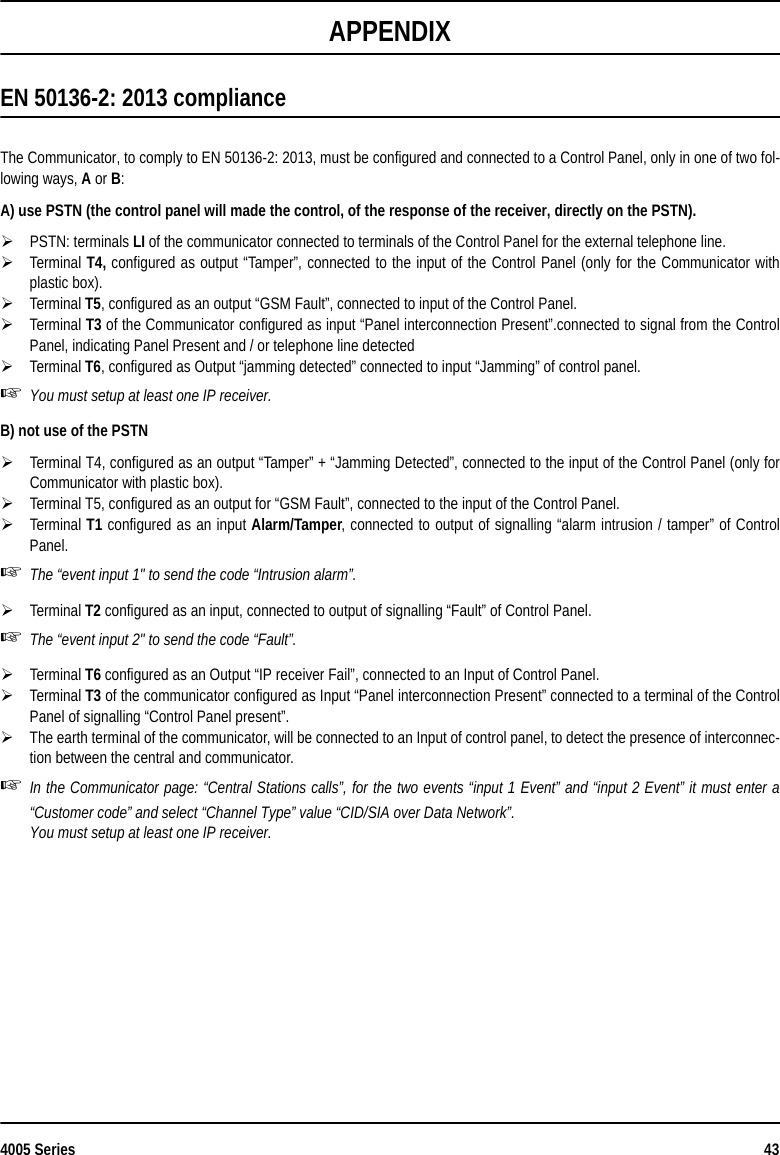 4005 Series 43APPENDIXEN 50136-2: 2013 complianceThe Communicator, to comply to EN 50136-2: 2013, must be configured and connected to a Control Panel, only in one of two fol-lowing ways, A or B:A) use PSTN (the control panel will made the control, of the response of the receiver, directly on the PSTN).PSTN: terminals LI of the communicator connected to terminals of the Control Panel for the external telephone line.Terminal T4, configured as output “Tamper”, connected to the input of the Control Panel (only for the Communicator withplastic box).Terminal T5, configured as an output “GSM Fault”, connected to input of the Control Panel.Terminal T3 of the Communicator configured as input “Panel interconnection Present”.connected to signal from the ControlPanel, indicating Panel Present and / or telephone line detected Terminal T6, configured as Output “jamming detected” connected to input “Jamming” of control panel.You must setup at least one IP receiver.B) not use of the PSTNTerminal T4, configured as an output “Tamper” + “Jamming Detected”, connected to the input of the Control Panel (only forCommunicator with plastic box).Terminal T5, configured as an output for “GSM Fault”, connected to the input of the Control Panel.Terminal T1 configured as an input Alarm/Tamper, connected to output of signalling “alarm intrusion / tamper” of ControlPanel.The “event input 1&quot; to send the code “Intrusion alarm”.Terminal T2 configured as an input, connected to output of signalling “Fault” of Control Panel.The “event input 2&quot; to send the code “Fault”.Terminal T6 configured as an Output “IP receiver Fail”, connected to an Input of Control Panel. Terminal T3 of the communicator configured as Input “Panel interconnection Present” connected to a terminal of the ControlPanel of signalling “Control Panel present”.The earth terminal of the communicator, will be connected to an Input of control panel, to detect the presence of interconnec-tion between the central and communicator. In the Communicator page: “Central Stations calls”, for the two events “input 1 Event” and “input 2 Event” it must enter a“Customer code” and select “Channel Type” value “CID/SIA over Data Network”. You must setup at least one IP receiver.