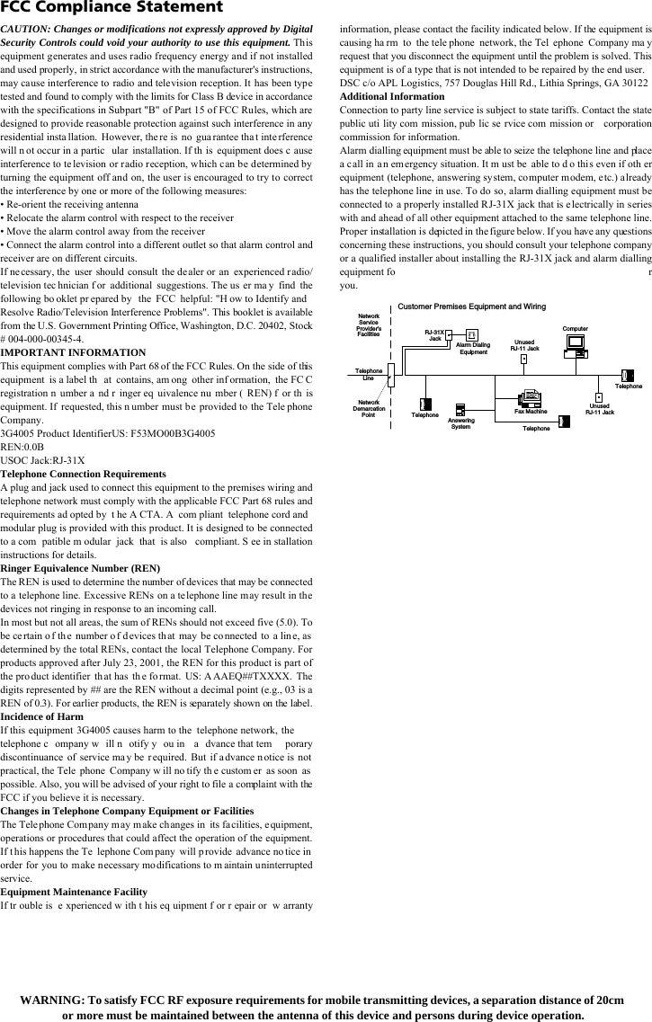 FCC Compliance StatementCAUTION: Changes or modifications not expressly approved by DigitalSecurity Controls could void your authority to use this equipment. Thisequipment generates and uses radio frequency energy and if not installedand used properly, in strict accordance with the manufacturer&apos;s instructions,may cause interference to radio and television reception. It has been typetested and found to comply with the limits for Class B device in accordancewith the specifications in Subpart &quot;B&quot; of Part 15 of FCC Rules, which aredesigned to provide reasonable protection against such interference in anyresidential insta llation. However, the re is  no  gua rantee tha t inte rferencewill n ot occur in a partic ular installation. If th is equipment does c auseinterference to te levision or radio reception, which c an be determined byturning the equipment off and on, the user is encouraged to try to correctthe interference by one or more of the following measures: • Re-orient the receiving antenna• Relocate the alarm control with respect to the receiver• Move the alarm control away from the receiver• Connect the alarm control into a different outlet so that alarm control andreceiver are on different circuits.If necessary, the user should consult the dealer or an experienced radio/television tec hnician f or additional suggestions. The us er ma y find the following bo oklet pr epared by the FCC helpful: &quot;H ow to Identify and Resolve Radio/Television Interference Problems&quot;. This booklet is available from the U.S. Government Printing Office, Washington, D.C. 20402, Stock # 004-000-00345-4.IMPORTANT INFORMATIONThis equipment complies with Part 68 of the FCC Rules. On the side of this equipment is a label th at contains, am ong other inf ormation, the FC C registration n umber a nd r inger eq uivalence nu mber ( REN) f or th is equipment. If requested, this n umber must be provided to the Tele phone Company.3G4005 Product IdentifierUS: F53MO00B3G4005REN:0.0BUSOC Jack:RJ-31XTelephone Connection Requirements A plug and jack used to connect this equipment to the premises wiring and telephone network must comply with the applicable FCC Part 68 rules and requirements ad opted by t he A CTA. A com pliant telephone cord and modular plug is provided with this product. It is designed to be connected to a com patible m odular jack that is also compliant. S ee in stallation instructions for details.Ringer Equivalence Number (REN)The REN is used to determine the number of devices that may be connected to a telephone line. Excessive RENs on a telephone line may result in the devices not ringing in response to an incoming call.In most but not all areas, the sum of RENs should not exceed five (5.0). To be ce rtain o f th e number o f devices th at may be co nnected to a lin e, as determined by the total RENs, contact the local Telephone Company. For products approved after July 23, 2001, the REN for this product is part of the pro duct identifier th at has th e fo rmat. US: A AAEQ##TXXXX. The digits represented by ## are the REN without a decimal point (e.g., 03 is a REN of 0.3). For earlier products, the REN is separately shown on the label. Incidence of HarmIf this equipment 3G4005 causes harm to the telephone network, the telephone c ompany w ill n otify y ou in a dvance that tem porary discontinuance of service may be r equired. But if a dvance notice is not practical, the Tele phone Company w ill no tify th e custom er as soon as possible. Also, you will be advised of your right to file a complaint with the FCC if you believe it is necessary.Changes in Telephone Company Equipment or FacilitiesThe Telephone Com pany may make changes in its fa cilities, e quipment, operations or procedures that could affect the operation of the equipment. If t his happens the Te lephone Com pany will p rovide advance no tice in order for you to make necessary modifications to m aintain uninterrupted service.Equipment Maintenance FacilityIf tr ouble is e xperienced w ith t his eq uipment f or r epair or w arrantyinformation, please contact the facility indicated below. If the equipment iscausing ha rm to the tele phone network, the Tel ephone Company ma yrequest that you disconnect the equipment until the problem is solved. Thisequipment is of a type that is not intended to be repaired by the end user.DSC c/o APL Logistics, 757 Douglas Hill Rd., Lithia Springs, GA 30122Additional InformationConnection to party line service is subject to state tariffs. Contact the statepublic uti lity com mission, pub lic se rvice com mission or  corporationcommission for information.Alarm dialling equipment must be able to seize the telephone line and placea c all in an em ergency situation. It m ust be  able to d o thi s even if oth erequipment (telephone, answering system, co mputer modem, etc.) a lreadyhas the telephone line in use. To do so, alarm dialling equipment must beconnected to a properly installed RJ-31X jack that is electrically in serieswith and ahead of all other equipment attached to the same telephone line.Proper installation is  depicted in the figure below. If you have any questionsconcerning these instructions, you should consult your telephone companyor a qualified installer about installing the RJ-31X jack and alarm diallingequipment fo ryou.TelephoneComputerTelephoneTelephoneFax MachineAlarm DialingEquipmentRJ-31XJack UnusedRJ-11 JackTelephoneLineNetworkServiceProvider&apos;sFacilitiesCustomer Premises Equipment and WiringUnusedRJ-11 JackNetworkDemarcationPoint AnsweringSystemWARNING: To satisfy FCC RF exposure requirements for mobile transmitting devices, a separation distance of 20cm or more must be maintained between the antenna of this device and persons during device operation.