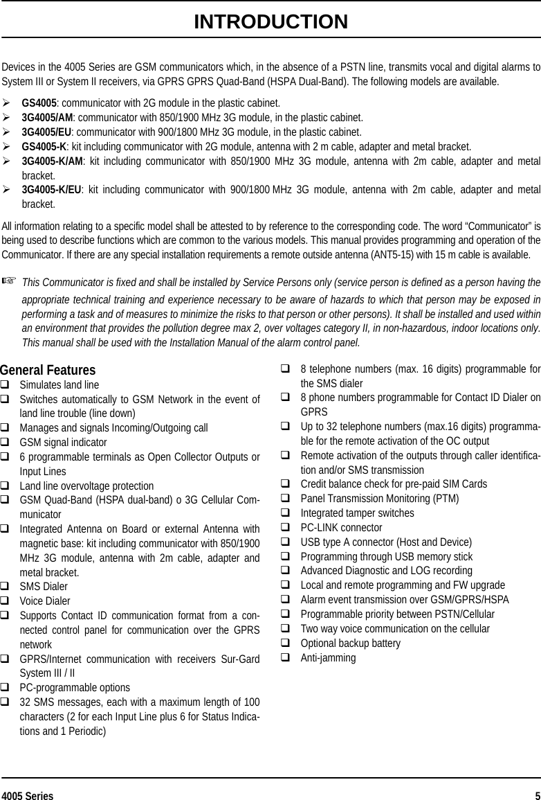 4005 Series 5INTRODUCTIONDevices in the 4005 Series are GSM communicators which, in the absence of a PSTN line, transmits vocal and digital alarms toSystem III or System II receivers, via GPRS GPRS Quad-Band (HSPA Dual-Band). The following models are available.GS4005: communicator with 2G module in the plastic cabinet.3G4005/AM: communicator with 850/1900 MHz 3G module, in the plastic cabinet.3G4005/EU: communicator with 900/1800 MHz 3G module, in the plastic cabinet.GS4005-K: kit including communicator with 2G module, antenna with 2 m cable, adapter and metal bracket.3G4005-K/AM: kit including communicator with 850/1900 MHz 3G module, antenna with 2m cable, adapter and metalbracket.3G4005-K/EU: kit including communicator with 900/1800 MHz 3G module, antenna with 2m cable, adapter and metalbracket.All information relating to a specific model shall be attested to by reference to the corresponding code. The word “Communicator” isbeing used to describe functions which are common to the various models. This manual provides programming and operation of theCommunicator. If there are any special installation requirements a remote outside antenna (ANT5-15) with 15 m cable is available.This Communicator is fixed and shall be installed by Service Persons only (service person is defined as a person having theappropriate technical training and experience necessary to be aware of hazards to which that person may be exposed inperforming a task and of measures to minimize the risks to that person or other persons). It shall be installed and used withinan environment that provides the pollution degree max 2, over voltages category II, in non-hazardous, indoor locations only.This manual shall be used with the Installation Manual of the alarm control panel.General FeaturesSimulates land lineSwitches automatically to GSM Network in the event ofland line trouble (line down)Manages and signals Incoming/Outgoing callGSM signal indicator6 programmable terminals as Open Collector Outputs orInput LinesLand line overvoltage protectionGSM Quad-Band (HSPA dual-band) o 3G Cellular Com-municatorIntegrated Antenna on Board or external Antenna withmagnetic base: kit including communicator with 850/1900MHz 3G module, antenna with 2m cable, adapter andmetal bracket.SMS DialerVoice DialerSupports Contact ID communication format from a con-nected control panel for communication over the GPRSnetworkGPRS/Internet communication with receivers Sur-GardSystem III / IIPC-programmable options32 SMS messages, each with a maximum length of 100characters (2 for each Input Line plus 6 for Status Indica-tions and 1 Periodic)8 telephone numbers (max. 16 digits) programmable forthe SMS dialer8 phone numbers programmable for Contact ID Dialer onGPRSUp to 32 telephone numbers (max.16 digits) programma-ble for the remote activation of the OC outputRemote activation of the outputs through caller identifica-tion and/or SMS transmission Credit balance check for pre-paid SIM Cards Panel Transmission Monitoring (PTM)Integrated tamper switchesPC-LINK connector USB type A connector (Host and Device)Programming through USB memory stickAdvanced Diagnostic and LOG recordingLocal and remote programming and FW upgradeAlarm event transmission over GSM/GPRS/HSPAProgrammable priority between PSTN/CellularTwo way voice communication on the cellularOptional backup batteryAnti-jamming