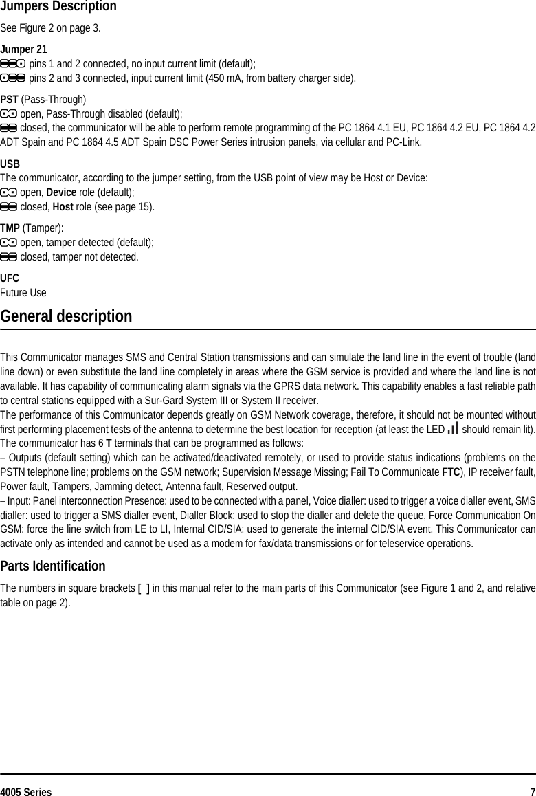 4005 Series 7Jumpers DescriptionSee Figure 2 on page 3.Jumper 21j pins 1 and 2 connected, no input current limit (default);k pins 2 and 3 connected, input current limit (450 mA, from battery charger side).PST (Pass-Through)J open, Pass-Through disabled (default);K closed, the communicator will be able to perform remote programming of the PC 1864 4.1 EU, PC 1864 4.2 EU, PC 1864 4.2ADT Spain and PC 1864 4.5 ADT Spain DSC Power Series intrusion panels, via cellular and PC-Link.USBThe communicator, according to the jumper setting, from the USB point of view may be Host or Device:J open, Device role (default);K closed, Host role (see page 15).TMP (Tamper):J open, tamper detected (default);K closed, tamper not detected.UFCFuture UseGeneral descriptionThis Communicator manages SMS and Central Station transmissions and can simulate the land line in the event of trouble (landline down) or even substitute the land line completely in areas where the GSM service is provided and where the land line is notavailable. It has capability of communicating alarm signals via the GPRS data network. This capability enables a fast reliable pathto central stations equipped with a Sur-Gard System III or System II receiver.The performance of this Communicator depends greatly on GSM Network coverage, therefore, it should not be mounted withoutfirst performing placement tests of the antenna to determine the best location for reception (at least the LED   should remain lit).The communicator has 6 T terminals that can be programmed as follows:– Outputs (default setting) which can be activated/deactivated remotely, or used to provide status indications (problems on thePSTN telephone line; problems on the GSM network; Supervision Message Missing; Fail To Communicate FTC), IP receiver fault,Power fault, Tampers, Jamming detect, Antenna fault, Reserved output.– Input: Panel interconnection Presence: used to be connected with a panel, Voice dialler: used to trigger a voice dialler event, SMSdialler: used to trigger a SMS dialler event, Dialler Block: used to stop the dialler and delete the queue, Force Communication OnGSM: force the line switch from LE to LI, Internal CID/SIA: used to generate the internal CID/SIA event. This Communicator canactivate only as intended and cannot be used as a modem for fax/data transmissions or for teleservice operations.Parts Identification The numbers in square brackets [  ] in this manual refer to the main parts of this Communicator (see Figure 1 and 2, and relativetable on page 2).