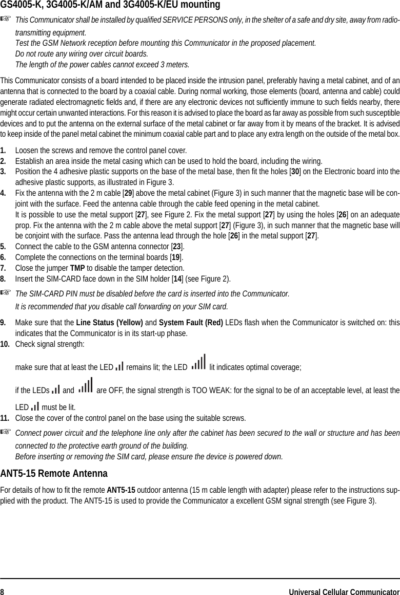 8Universal Cellular CommunicatorGS4005-K, 3G4005-K/AM and 3G4005-K/EU mountingThis Communicator shall be installed by qualified SERVICE PERSONS only, in the shelter of a safe and dry site, away from radio-transmitting equipment.Test the GSM Network reception before mounting this Communicator in the proposed placement.Do not route any wiring over circuit boards.The length of the power cables cannot exceed 3 meters.This Communicator consists of a board intended to be placed inside the intrusion panel, preferably having a metal cabinet, and of anantenna that is connected to the board by a coaxial cable. During normal working, those elements (board, antenna and cable) couldgenerate radiated electromagnetic fields and, if there are any electronic devices not sufficiently immune to such fields nearby, theremight occur certain unwanted interactions. For this reason it is advised to place the board as far away as possible from such susceptibledevices and to put the antenna on the external surface of the metal cabinet or far away from it by means of the bracket. It is advisedto keep inside of the panel metal cabinet the minimum coaxial cable part and to place any extra length on the outside of the metal box.1. Loosen the screws and remove the control panel cover. 2. Establish an area inside the metal casing which can be used to hold the board, including the wiring.3. Position the 4 adhesive plastic supports on the base of the metal base, then fit the holes [30] on the Electronic board into theadhesive plastic supports, as illustrated in Figure 3. 4. Fix the antenna with the 2 m cable [29] above the metal cabinet (Figure 3) in such manner that the magnetic base will be con-joint with the surface. Feed the antenna cable through the cable feed opening in the metal cabinet.It is possible to use the metal support [27], see Figure 2. Fix the metal support [27] by using the holes [26] on an adequateprop. Fix the antenna with the 2 m cable above the metal support [27] (Figure 3), in such manner that the magnetic base willbe conjoint with the surface. Pass the antenna lead through the hole [26] in the metal support [27].5. Connect the cable to the GSM antenna connector [23].6. Complete the connections on the terminal boards [19].7. Close the jumper TMP to disable the tamper detection.8. Insert the SIM-CARD face down in the SIM holder [14] (see Figure 2).The SIM-CARD PIN must be disabled before the card is inserted into the Communicator.It is recommended that you disable call forwarding on your SIM card.9. Make sure that the Line Status (Yellow) and System Fault (Red) LEDs flash when the Communicator is switched on: thisindicates that the Communicator is in its start-up phase.10. Check signal strength:make sure that at least the LED   remains lit; the LED   lit indicates optimal coverage;if the LEDs   and   are OFF, the signal strength is TOO WEAK: for the signal to be of an acceptable level, at least theLED   must be lit.11. Close the cover of the control panel on the base using the suitable screws.Connect power circuit and the telephone line only after the cabinet has been secured to the wall or structure and has beenconnected to the protective earth ground of the building.Before inserting or removing the SIM card, please ensure the device is powered down.ANT5-15 Remote Antenna For details of how to fit the remote ANT5-15 outdoor antenna (15 m cable length with adapter) please refer to the instructions sup-plied with the product. The ANT5-15 is used to provide the Communicator a excellent GSM signal strength (see Figure 3).