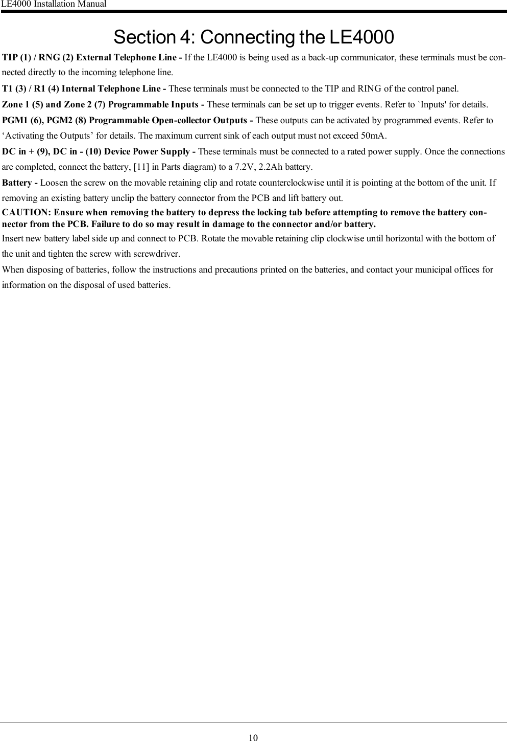 10Section 4: Connecting the LE4000TIP (1) / RNG (2) External Telephone Line - If the LE4000 is being used as a back-up communicator, these terminals must be con-nected directly to the incoming telephone line.T1 (3) / R1 (4) Internal Telephone Line - These terminals must be connected to the TIP and RING of the control panel.Zone 1 (5) and Zone 2 (7) Programmable Inputs - These terminals can be set up to trigger events. Refer to `Inputs&apos; for details.PGM1 (6), PGM2 (8) Programmable Open-collector Outputs - These outputs can be activated by programmed events. Refer to‘Activating the Outputs’ for details. The maximum current sink of each output must not exceed 50mA.DC in + (9), DC in - (10) Device Power Supply - These terminals must be connected to a rated power supply. Once the connectionsare completed, connect the battery, [11] in Parts diagram) to a 7.2V, 2.2Ah battery.Battery - Loosen the screw on the movable retaining clip and rotate counterclockwise until it is pointing at the bottom of the unit. Ifremoving an existing battery unclip the battery connector from the PCB and lift battery out.CAUTION: Ensure when removing the battery to depress the locking tab before attempting to remove the battery con-nector from the PCB. Failure to do so may result in damage to the connector and/or battery.Insert new battery label side up and connect to PCB. Rotate the movable retaining clip clockwise until horizontal with the bottom ofthe unit and tighten the screw with screwdriver.When disposing of batteries, follow the instructions and precautions printed on the batteries, and contact your municipal offices forinformation on the disposal of used batteries.LE4000 Installation Manual