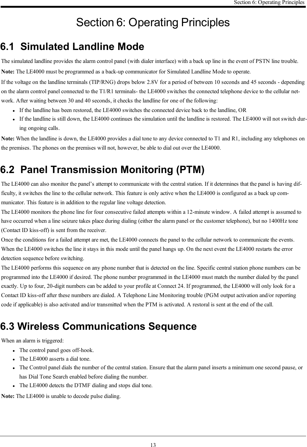 13Section 6: Operating PrinciplesSection 6: Operating Principles6.1 Simulated Landline ModeThe simulated landline provides the alarm control panel (with dialer interface) with a back up line in the event of PSTN line trouble.Note: The LE4000 must be programmed as a back-up communicator for Simulated Landline Mode to operate.If the voltage on the landline terminals (TIP/RNG) drops below 2.8V for a period of between 10 seconds and 45 seconds - dependingon the alarm control panel connected to the T1/R1 terminals- the LE4000 switches the connected telephone device to the cellular net-work. After waiting between 30 and 40 seconds, it checks the landline for one of the following:lIf the landline has been restored, the LE4000 switches the connected device back to the landline, ORlIf the landline is still down, the LE4000 continues the simulation until the landline is restored. The LE4000 will not switch dur-ing ongoing calls.Note: When the landline is down, the LE4000 provides a dial tone to any device connected to T1 and R1, including any telephones onthe premises. The phones on the premises will not, however, be able to dial out over the LE4000.6.2 Panel Transmission Monitoring (PTM)The LE4000 can also monitor the panel’s attempt to communicate with the central station. If it determines that the panel is having dif-ficulty, it switches the line to the cellular network. This feature is only active when the LE4000 is configured as a back up com-municator. This feature is in addition to the regular line voltage detection.The LE4000 monitors the phone line for four consecutive failed attempts within a 12-minute window. A failed attempt is assumed tohave occurred when a line seizure takes place during dialing (either the alarm panel or the customer telephone), but no 1400Hz tone(Contact ID kiss-off) is sent from the receiver.Once the conditions for a failed attempt are met, the LE4000 connects the panel to the cellular network to communicate the events.When the LE4000 switches the line it stays in this mode until the panel hangs up. On the next event the LE4000 restarts the errordetection sequence before switching.The LE4000 performs this sequence on any phone number that is detected on the line. Specific central station phone numbers can beprogrammed into the LE4000 if desired. The phone number programmed in the LE4000 must match the number dialed by the panelexactly. Up to four, 20-digit numbers can be added to your profile at Connect 24. If programmed, the LE4000 will only look for aContact ID kiss-off after these numbers are dialed. A Telephone Line Monitoring trouble (PGM output activation and/or reportingcode if applicable) is also activated and/or transmitted when the PTM is activated. A restoral is sent at the end of the call.6.3 Wireless Communications SequenceWhen an alarm is triggered:lThe control panel goes off-hook.lThe LE4000 asserts a dial tone.lThe Control panel dials the number of the central station. Ensure that the alarm panel inserts a minimum one second pause, orhas Dial Tone Search enabled before dialing the number.lThe LE4000 detects the DTMF dialing and stops dial tone.Note: The LE4000 is unable to decode pulse dialing.