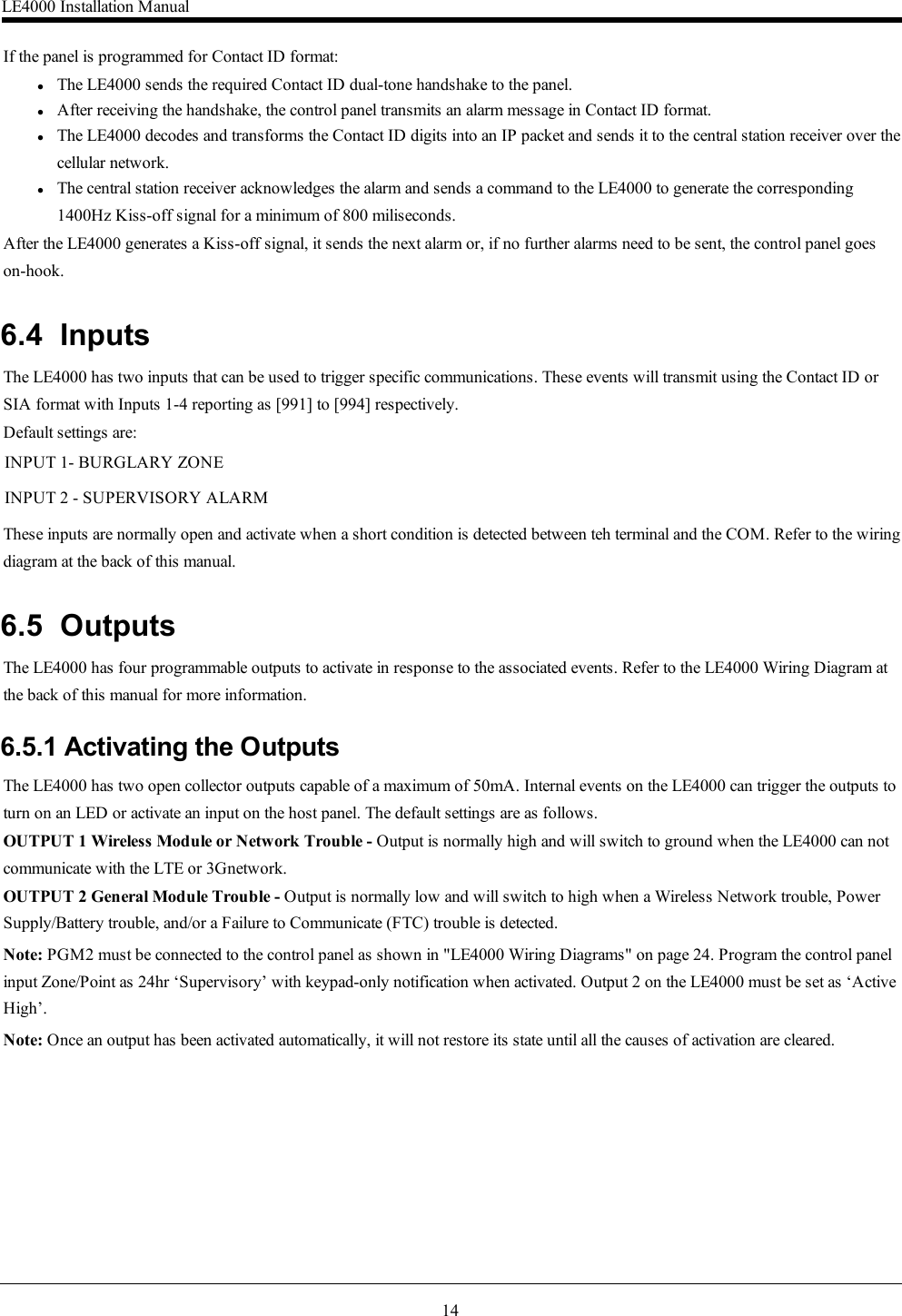 14If the panel is programmed for Contact ID format:lThe LE4000 sends the required Contact ID dual-tone handshake to the panel.lAfter receiving the handshake, the control panel transmits an alarm message in Contact ID format.lThe LE4000 decodes and transforms the Contact ID digits into an IP packet and sends it to the central station receiver over thecellular network.lThe central station receiver acknowledges the alarm and sends a command to the LE4000 to generate the corresponding1400Hz Kiss-off signal for a minimum of 800 miliseconds.After the LE4000 generates a Kiss-off signal, it sends the next alarm or, if no further alarms need to be sent, the control panel goeson-hook.6.4 InputsThe LE4000 has two inputs that can be used to trigger specific communications. These events will transmit using the Contact ID orSIA format with Inputs 1-4 reporting as [991] to [994] respectively.Default settings are:INPUT 1- BURGLARY ZONEINPUT 2 - SUPERVISORY ALARMThese inputs are normally open and activate when a short condition is detected between teh terminal and the COM. Refer to the wiringdiagram at the back of this manual.6.5 OutputsThe LE4000 has four programmable outputs to activate in response to the associated events. Refer to the LE4000 Wiring Diagram atthe back of this manual for more information.6.5.1 Activating the OutputsThe LE4000 has two open collector outputs capable of a maximum of 50mA. Internal events on the LE4000 can trigger the outputs toturn on an LED or activate an input on the host panel. The default settings are as follows.OUTPUT 1 Wireless Module or Network Trouble - Output is normally high and will switch to ground when the LE4000 can notcommunicate with the LTE or 3Gnetwork.OUTPUT 2 General Module Trouble - Output is normally low and will switch to high when a Wireless Network trouble, PowerSupply/Battery trouble, and/or a Failure to Communicate (FTC) trouble is detected.Note: PGM2 must be connected to the control panel as shown in &quot;LE4000 Wiring Diagrams&quot; on page 24. Program the control panelinput Zone/Point as 24hr ‘Supervisory’ with keypad-only notification when activated. Output 2 on the LE4000 must be set as ‘ActiveHigh’.Note: Once an output has been activated automatically, it will not restore its state until all the causes of activation are cleared.LE4000 Installation Manual