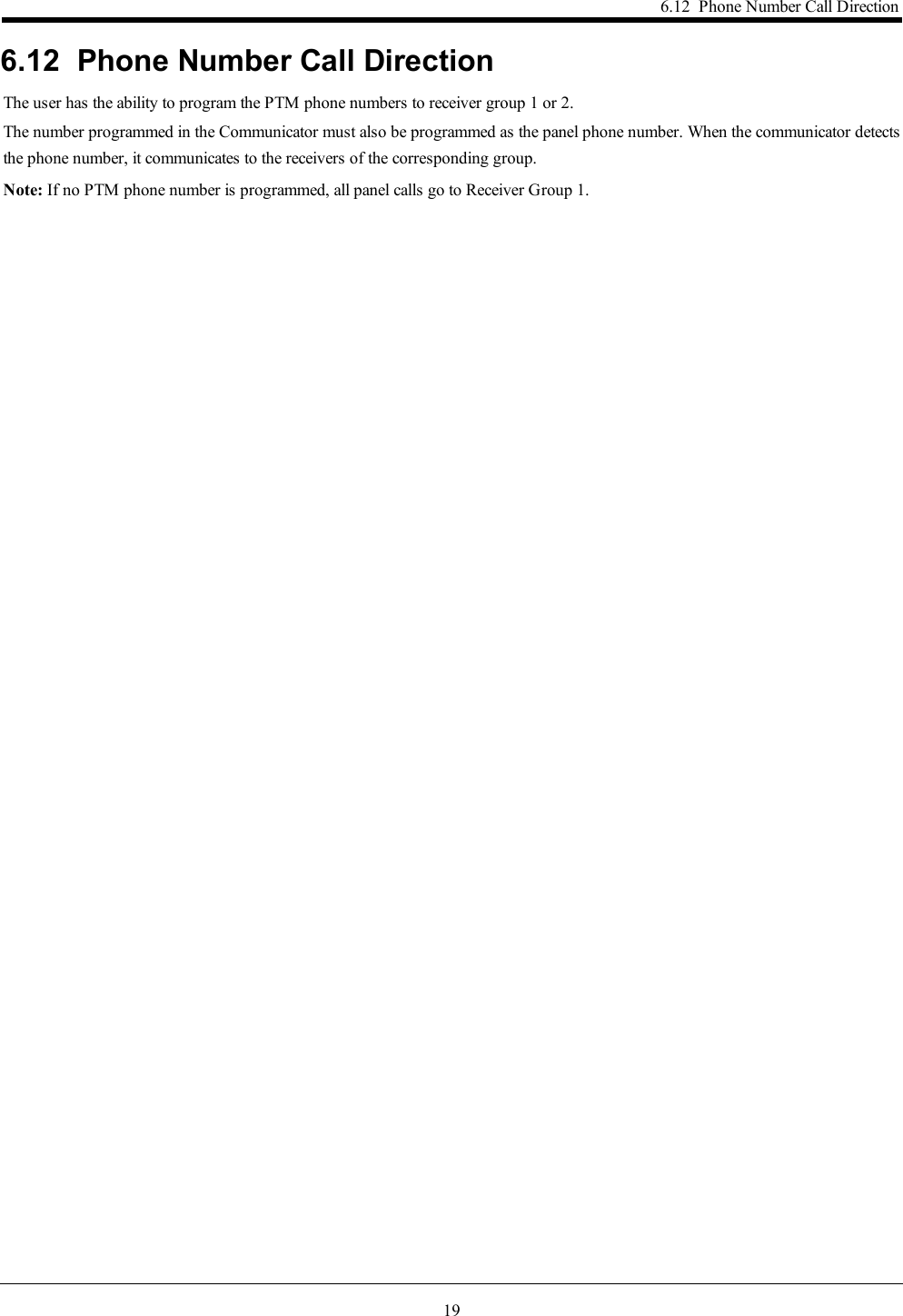 196.12 Phone Number Call Direction6.12 Phone Number Call DirectionThe user has the ability to program the PTM phone numbers to receiver group 1 or 2.The number programmed in the Communicator must also be programmed as the panel phone number. When the communicator detectsthe phone number, it communicates to the receivers of the corresponding group.Note: If no PTM phone number is programmed, all panel calls go to Receiver Group 1.
