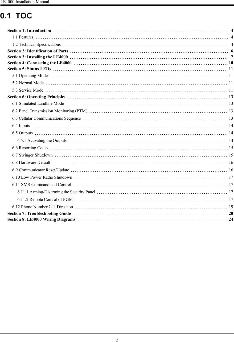 20.1 TOCSection 1: Introduction 41.1 Features 41.2 Technical Specifications 4Section 2: Identification of Parts 6Section 3: Installing the LE4000 7Section 4: Connecting the LE4000 10Section 5: Status LEDs 115.1 Operating Modes 115.2 Normal Mode 115.3 Service Mode 11Section 6: Operating Principles 136.1 Simulated Landline Mode 136.2 Panel Transmission Monitoring (PTM) 136.3 Cellular Communications Sequence 136.4 Inputs 146.5 Outputs 146.5.1 Activating the Outputs 146.6 Reporting Codes 156.7 Swinger Shutdown 156.8 Hardware Default 166.9 Communicator Reset/Update 166.10 Low Power Radio Shutdown 176.11 SMS Command and Control 176.11.1 Arming/Disarming the Security Panel 176.11.2 Remote Control of PGM 176.12 Phone Number Call Direction 19Section 7: Troubleshooting Guide 20Section 8: LE4000 Wiring Diagrams 24LE4000 Installation Manual