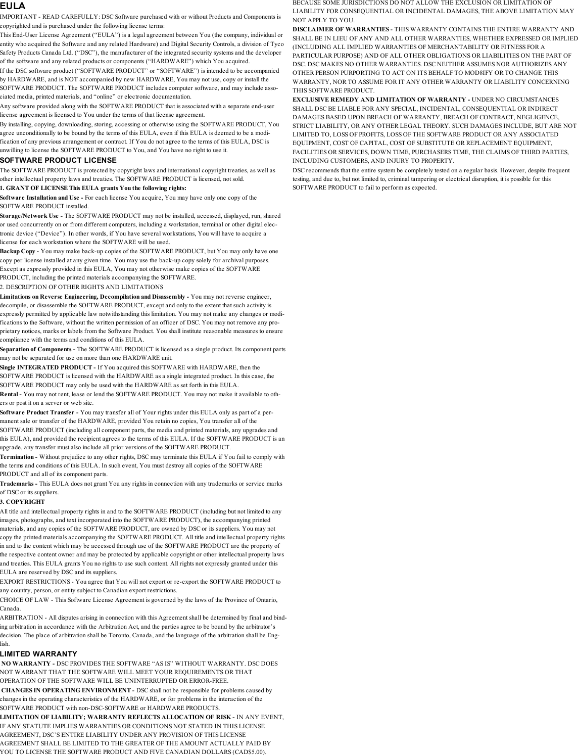 EULAIMPORTANT - READ CAREFULLY: DSC Software purchased with or without Products and Components iscopyrighted and is purchased under the following license terms:This End-User License Agreement (“EULA”) is a legal agreement between You (the company, individual orentity who acquired the Software and any related Hardware) and Digital Security Controls, a division of TycoSafety Products Canada Ltd. (“DSC”), the manufacturer of the integrated security systems and the developerof the software and any related products or components (“HARDWARE”) which You acquired.If the DSC software product (“SOFTWARE PRODUCT” or “SOFTWARE”) is intended to be accompaniedby HARDWARE, and is NOT accompanied by new HARDWARE, You may not use, copy or install theSOFTWARE PRODUCT. The SOFTWARE PRODUCT includes computer software, and may include asso-ciated media, printed materials, and “online” or electronic documentation.Any software provided along with the SOFTWARE PRODUCT that is associated with a separate end-userlicense agreement is licensed to You under the terms of that license agreement.By installing, copying, downloading, storing, accessing or otherwise using the SOFTWARE PRODUCT, Youagree unconditionally to be bound by the terms of this EULA, even if this EULA is deemed to be a modi-fication of any previous arrangement or contract. If You do not agree to the terms of this EULA, DSC isunwilling to license the SOFTWARE PRODUCT to You, and You have no right to use it.SOFTWARE PRODUCT LICENSEThe SOFTWARE PRODUCT is protected by copyright laws and international copyright treaties, as well asother intellectual property laws and treaties. The SOFTWARE PRODUCT is licensed, not sold.1. GRANT OF LICENSE This EULA grants You the following rights:Software Installation and Use - For each license You acquire, You may have only one copy of theSOFTWARE PRODUCT installed.Storage/Network Use - The SOFTWARE PRODUCT may not be installed, accessed, displayed, run, sharedor used concurrently on or from different computers, including a workstation, terminal or other digital elec-tronic device (“Device”). In other words, if You have several workstations, You will have to acquire alicense for each workstation where the SOFTWARE will be used.Backup Copy - You may make back-up copies of the SOFTWARE PRODUCT, but You may only have onecopy per license installed at any given time. You may use the back-up copy solely for archival purposes.Except as expressly provided in this EULA, You may not otherwise make copies of the SOFTWAREPRODUCT, including the printed materials accompanying the SOFTWARE.2. DESCRIPTION OF OTHER RIGHTS AND LIMITATIONSLimitations on Reverse Engineering, Decompilation and Disassembly - You may not reverse engineer,decompile, or disassemble the SOFTWARE PRODUCT, except and only to the extent that such activity isexpressly permitted by applicable law notwithstanding this limitation. You may not make any changes or modi-fications to the Software, without the written permission of an officer of DSC. You may not remove any pro-prietary notices, marks or labels from the Software Product. You shall institute reasonable measures to ensurecompliance with the terms and conditions of this EULA.Separation of Components - The SOFTWARE PRODUCT is licensed as a single product. Its component partsmay not be separated for use on more than one HARDWARE unit.Single INTEGRATED PRODUCT - If You acquired this SOFTWARE with HARDWARE, then theSOFTWARE PRODUCT is licensed with the HARDWARE as a single integrated product. In this case, theSOFTWARE PRODUCT may only be used with the HARDWARE as set forth in this EULA.Rental - You may not rent, lease or lend the SOFTWARE PRODUCT. You may not make it available to oth-ers or post it on a server or web site.Software Product Transfer - You may transfer all of Your rights under this EULA only as part of a per-manent sale or transfer of the HARDWARE, provided You retain no copies, You transfer all of theSOFTWARE PRODUCT (including all component parts, the media and printed materials, any upgrades andthis EULA), and provided the recipient agrees to the terms of this EULA. If the SOFTWARE PRODUCT is anupgrade, any transfer must also include all prior versions of the SOFTWARE PRODUCT.Termination - Without prejudice to any other rights, DSC may terminate this EULA if You fail to comply withthe terms and conditions of this EULA. In such event, You must destroy all copies of the SOFTWAREPRODUCT and all of its component parts.Trademarks - This EULA does not grant You any rights in connection with any trademarks or service marksof DSC or its suppliers.3. COPYRIGHTAll title and intellectual property rights in and to the SOFTWARE PRODUCT (including but not limited to anyimages, photographs, and text incorporated into the SOFTWARE PRODUCT), the accompanying printedmaterials, and any copies of the SOFTWARE PRODUCT, are owned by DSC or its suppliers. You may notcopy the printed materials accompanying the SOFTWARE PRODUCT. All title and intellectual property rightsin and to the content which may be accessed through use of the SOFTWARE PRODUCT are the property ofthe respective content owner and may be protected by applicable copyright or other intellectual property lawsand treaties. This EULA grants You no rights to use such content. All rights not expressly granted under thisEULA are reserved by DSC and its suppliers.EXPORT RESTRICTIONS - You agree that You will not export or re-export the SOFTWARE PRODUCT toany country, person, or entity subject to Canadian export restrictions.CHOICE OF LAW - This Software License Agreement is governed by the laws of the Province of Ontario,Canada.ARBITRATION - All disputes arising in connection with this Agreement shall be determined by final and bind-ing arbitration in accordance with the Arbitration Act, and the parties agree to be bound by the arbitrator’sdecision. The place of arbitration shall be Toronto, Canada, and the language of the arbitration shall be Eng-lish.LIMITED WARRANTYNO WARRANTY - DSC PROVIDES THE SOFTWARE “AS IS” WITHOUT WARRANTY. DSC DOESNOT WARRANT THAT THE SOFTWARE WILL MEET YOUR REQUIREMENTS OR THATOPERATION OF THE SOFTWARE WILL BE UNINTERRUPTED OR ERROR-FREE.CHANGES IN OPERATING ENVIRONMENT - DSC shall not be responsible for problems caused bychanges in the operating characteristics of the HARDWARE, or for problems in the interaction of theSOFTWARE PRODUCT with non-DSC-SOFTWARE or HARDWARE PRODUCTS.LIMITATION OF LIABILITY; WARRANTY REFLECTS ALLOCATION OF RISK - IN ANY EVENT,IF ANY STATUTE IMPLIES WARRANTIES OR CONDITIONS NOT STATED IN THIS LICENSEAGREEMENT, DSC’S ENTIRE LIABILITY UNDER ANY PROVISION OF THIS LICENSEAGREEMENT SHALL BE LIMITED TO THE GREATER OF THE AMOUNT ACTUALLY PAID BYYOU TO LICENSE THE SOFTWARE PRODUCT AND FIVE CANADIAN DOLLARS (CAD$5.00).BECAUSE SOME JURISDICTIONS DO NOT ALLOW THE EXCLUSION OR LIMITATION OFLIABILITY FOR CONSEQUENTIAL OR INCIDENTAL DAMAGES, THE ABOVE LIMITATION MAYNOT APPLY TO YOU.DISCLAIMER OF WARRANTIES - THIS WARRANTY CONTAINS THE ENTIRE WARRANTY ANDSHALL BE IN LIEU OF ANY AND ALL OTHER WARRANTIES, WHETHER EXPRESSED OR IMPLIED(INCLUDING ALL IMPLIED WARRANTIES OF MERCHANTABILITY OR FITNESS FOR APARTICULAR PURPOSE) AND OF ALL OTHER OBLIGATIONS OR LIABILITIES ON THE PART OFDSC. DSC MAKES NO OTHER WARRANTIES. DSC NEITHER ASSUMES NOR AUTHORIZES ANYOTHER PERSON PURPORTING TO ACT ON ITS BEHALF TO MOD8IFY OR TO CHANGE THISWARRANTY, NOR TO ASSUME FOR IT ANY OTHER WARRANTY OR LIABILITY CONCERNINGTHIS SOFTWARE PRODUCT.EXCLUSIVE REMEDY AND LIMITATION OF WARRANTY - UNDER NO CIRCUMSTANCESSHALL DSC BE LIABLE FOR ANY SPECIAL, INCIDENTAL, CONSEQUENTIAL OR INDIRECTDAMAGES BASED UPON BREACH OF WARRANTY, BREACH OF CONTRACT, NEGLIGENCE,STRICT LIABILITY, OR ANY OTHER LEGAL THEORY. SUCH DAMAGES INCLUDE, BUT ARE NOTLIMITED TO, LOSS OF PROFITS, LOSS OF THE SOFTWARE PRODUCT OR ANY ASSOCIATEDEQUIPMENT, COST OF CAPITAL, COST OF SUBSTITUTE OR REPLACEMENT EQUIPMENT,FACILITIES OR SERVICES, DOWN TIME, PURCHASERS TIME, THE CLAIMS OF THIRD PARTIES,INCLUDING CUSTOMERS, AND INJURY TO PROPERTY.DSC recommends that the entire system be completely tested on a regular basis. However, despite frequenttesting, and due to, but not limited to, criminal tampering or electrical disruption, it is possible for thisSOFTWARE PRODUCT to fail to perform as expected.