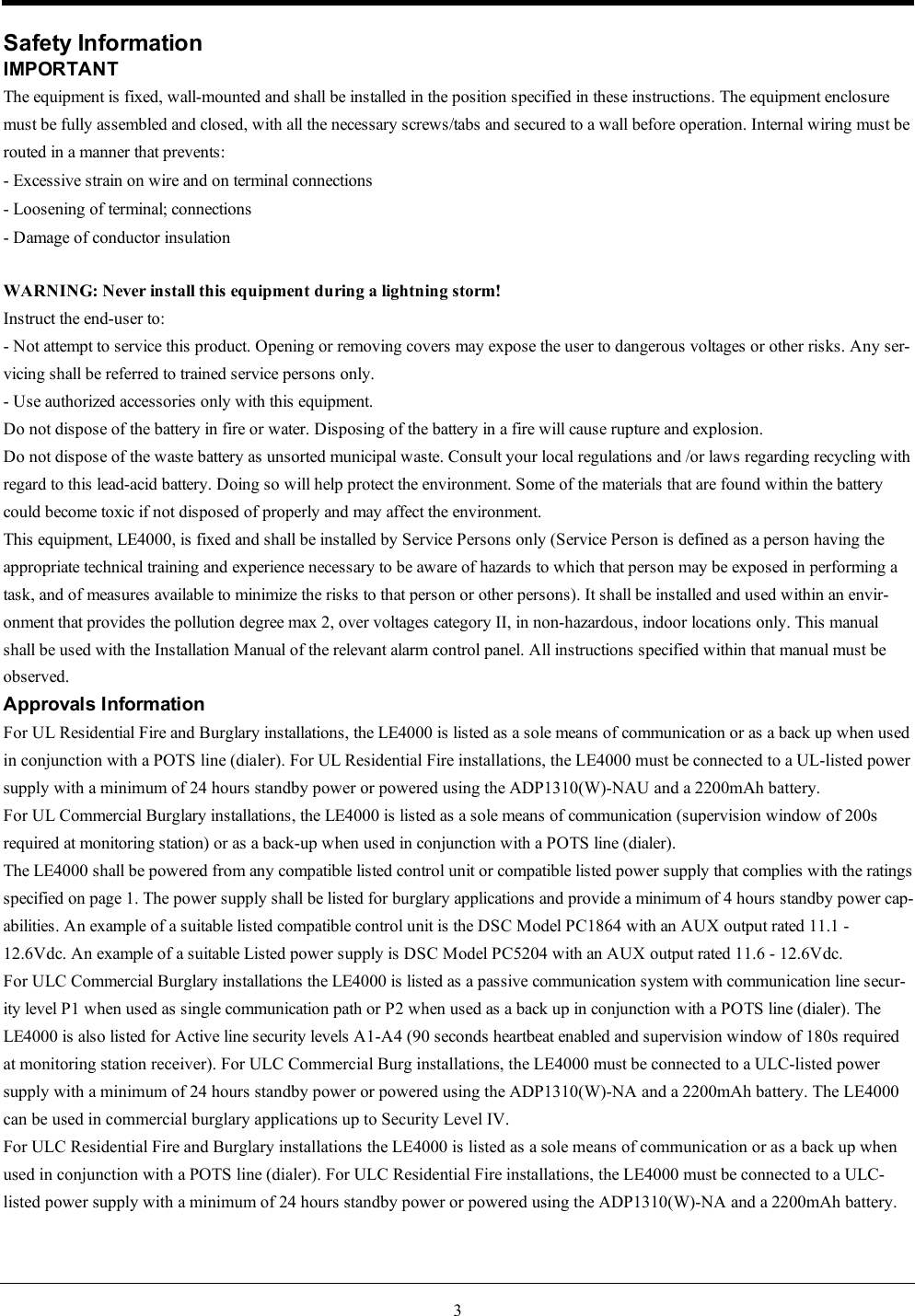 3Safety InformationIMPORTANTThe equipment is fixed, wall-mounted and shall be installed in the position specified in these instructions. The equipment enclosuremust be fully assembled and closed, with all the necessary screws/tabs and secured to a wall before operation. Internal wiring must berouted in a manner that prevents:- Excessive strain on wire and on terminal connections- Loosening of terminal; connections- Damage of conductor insulationWARNING: Never install this equipment during a lightning storm!Instruct the end-user to:- Not attempt to service this product. Opening or removing covers may expose the user to dangerous voltages or other risks. Any ser-vicing shall be referred to trained service persons only.- Use authorized accessories only with this equipment.Do not dispose of the battery in fire or water. Disposing of the battery in a fire will cause rupture and explosion.Do not dispose of the waste battery as unsorted municipal waste. Consult your local regulations and /or laws regarding recycling with regard to this lead-acid battery. Doing so will help protect the environment. Some of the materials that are found within the battery could become toxic if not disposed of properly and may affect the environment.This equipment, LE4000, is fixed and shall be installed by Service Persons only (Service Person is defined as a person having the appropriate technical training and experience necessary to be aware of hazards to which that person may be exposed in performing a task, and of measures available to minimize the risks to that person or other persons). It shall be installed and used within an envir-onment that provides the pollution degree max 2, over voltages category II, in non-hazardous, indoor locations only. This manual shall be used with the Installation Manual of the relevant alarm control panel. All instructions specified within that manual must be observed.Approvals InformationFor UL Residential Fire and Burglary installations, the LE4000 is listed as a sole means of communication or as a back up when used in conjunction with a POTS line (dialer). For UL Residential Fire installations, the LE4000 must be connected to a UL-listed power supply with a minimum of 24 hours standby power or powered using the ADP1310(W)-NAU and a 2200mAh battery.For UL Commercial Burglary installations, the LE4000 is listed as a sole means of communication (supervision window of 200s required at monitoring station) or as a back-up when used in conjunction with a POTS line (dialer).The LE4000 shall be powered from any compatible listed control unit or compatible listed power supply that complies with the ratings specified on page 1. The power supply shall be listed for burglary applications and provide a minimum of 4 hours standby power cap-abilities. An example of a suitable listed compatible control unit is the DSC Model PC1864 with an AUX output rated 11.1 - 12.6Vdc. An example of a suitable Listed power supply is DSC Model PC5204 with an AUX output rated 11.6 - 12.6Vdc.For ULC Commercial Burglary installations the LE4000 is listed as a passive communication system with communication line secur-ity level P1 when used as single communication path or P2 when used as a back up in conjunction with a POTS line (dialer). The LE4000 is also listed for Active line security levels A1-A4 (90 seconds heartbeat enabled and supervision window of 180s required at monitoring station receiver). For ULC Commercial Burg installations, the LE4000 must be connected to a ULC-listed power supply with a minimum of 24 hours standby power or powered using the ADP1310(W)-NA and a 2200mAh battery. The LE4000 can be used in commercial burglary applications up to Security Level IV.For ULC Residential Fire and Burglary installations the LE4000 is listed as a sole means of communication or as a back up when used in conjunction with a POTS line (dialer). For ULC Residential Fire installations, the LE4000 must be connected to a ULC-listed power supply with a minimum of 24 hours standby power or powered using the ADP1310(W)-NA and a 2200mAh battery.