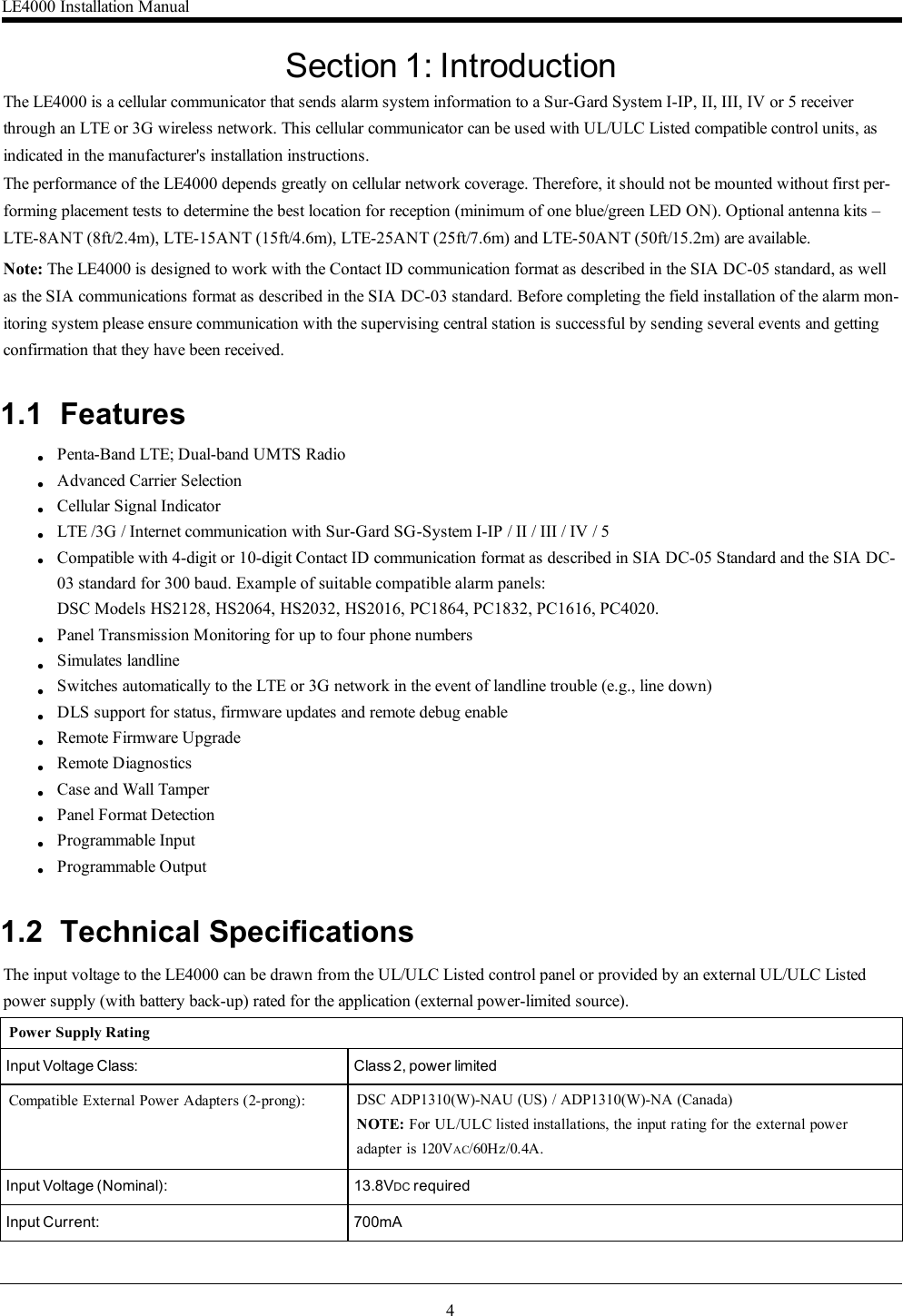 4Section 1: IntroductionThe LE4000 is a cellular communicator that sends alarm system information to a Sur-Gard System I-IP, II, III, IV or 5 receiverthrough an LTE or 3G wireless network. This cellular communicator can be used with UL/ULC Listed compatible control units, asindicated in the manufacturer&apos;s installation instructions.The performance of the LE4000 depends greatly on cellular network coverage. Therefore, it should not be mounted without first per-forming placement tests to determine the best location for reception (minimum of one blue/green LED ON). Optional antenna kits –LTE-8ANT (8ft/2.4m), LTE-15ANT (15ft/4.6m), LTE-25ANT (25ft/7.6m) and LTE-50ANT (50ft/15.2m) are available.Note: The LE4000 is designed to work with the Contact ID communication format as described in the SIA DC-05 standard, as wellas the SIA communications format as described in the SIA DC-03 standard. Before completing the field installation of the alarm mon-itoring system please ensure communication with the supervising central station is successful by sending several events and gettingconfirmation that they have been received.1.1 FeatureslllllllllllllllPenta-Band LTE; Dual-band UMTS RadioAdvanced Carrier SelectionCellular Signal IndicatorLTE /3G / Internet communication with Sur-Gard SG-System I-IP / II / III / IV / 5Compatible with 4-digit or 10-digit Contact ID communication format as described in SIA DC-05 Standard and the SIA DC- 03 standard for 300 baud. Example of suitable compatible alarm panels:DSC Models HS2128, HS2064, HS2032, HS2016, PC1864, PC1832, PC1616, PC4020.Panel Transmission Monitoring for up to four phone numbersSimulates landlineSwitches automatically to the LTE or 3G network in the event of landline trouble (e.g., line down)DLS support for status, firmware updates and remote debug enableRemote Firmware UpgradeRemote DiagnosticsCase and Wall TamperPanel Format DetectionProgrammable InputProgrammable Output1.2 Technical SpecificationsThe input voltage to the LE4000 can be drawn from the UL/ULC Listed control panel or provided by an external UL/ULC Listedpower supply (with battery back-up) rated for the application (external power-limited source).Power Supply RatingInput Voltage Class: Class 2, power limitedCompatible External Power Adapters (2-prong): DSC ADP1310(W)-NAU (US) / ADP1310(W)-NA (Canada)NOTE: For UL/ULC listed installations, the input rating for the external power adapter is 120VAC/60Hz/0.4A.Input Voltage (Nominal): 13.8VDC requiredInput Current: 700mALE4000 Installation Manual