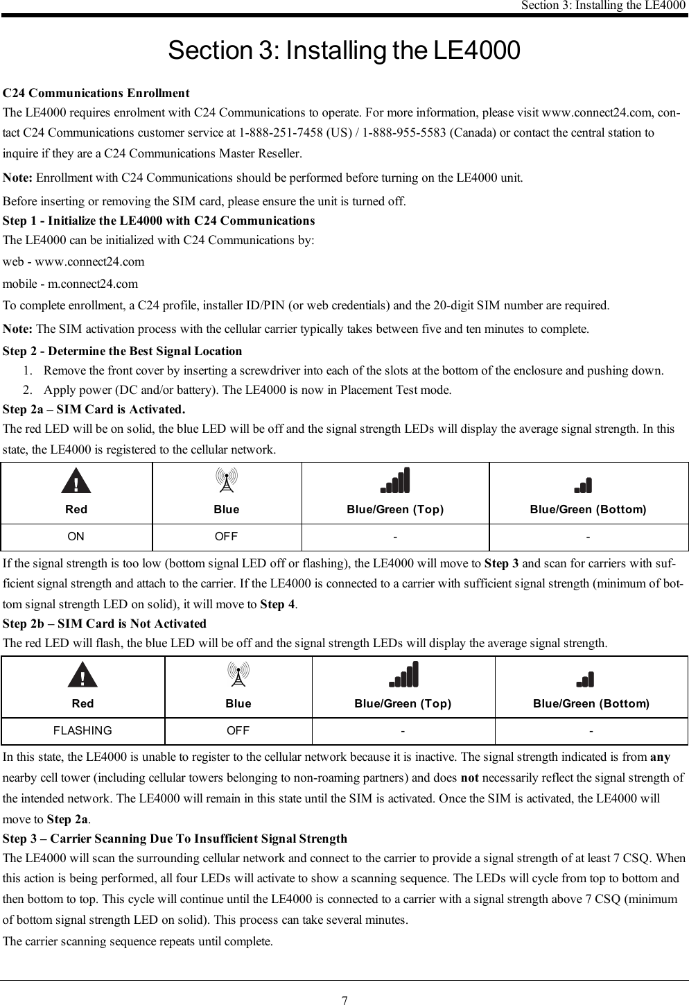 7Section 3: Installing the LE4000Section 3: Installing the LE4000C24 Communications EnrollmentThe LE4000 requires enrolment with C24 Communications to operate. For more information, please visit www.connect24.com, con-tact C24 Communications customer service at 1-888-251-7458 (US) / 1-888-955-5583 (Canada) or contact the central station toinquire if they are a C24 Communications Master Reseller.Note: Enrollment with C24 Communications should be performed before turning on the LE4000 unit.Before inserting or removing the SIM card, please ensure the unit is turned off.Step 1 - Initialize the LE4000 with C24 CommunicationsThe LE4000 can be initialized with C24 Communications by:web - www.connect24.commobile - m.connect24.comTo complete enrollment, a C24 profile, installer ID/PIN (or web credentials) and the 20-digit SIM number are required.Note: The SIM activation process with the cellular carrier typically takes between five and ten minutes to complete.Step 2 - Determine the Best Signal Location1. Remove the front cover by inserting a screwdriver into each of the slots at the bottom of the enclosure and pushing down.2. Apply power (DC and/or battery). The LE4000 is now in Placement Test mode.Step 2a – SIM Card is Activated.The red LED will be on solid, the blue LED will be off and the signal strength LEDs will display the average signal strength. In thisstate, the LE4000 is registered to the cellular network.Red Blue Blue/Green (Top) Blue/Green (Bottom)ON OFF - -If the signal strength is too low (bottom signal LED off or flashing), the LE4000 will move to Step 3 and scan for carriers with suf-ficient signal strength and attach to the carrier. If the LE4000 is connected to a carrier with sufficient signal strength (minimum of bot-tom signal strength LED on solid), it will move to Step 4.Step 2b – SIM Card is Not ActivatedThe red LED will flash, the blue LED will be off and the signal strength LEDs will display the average signal strength.Red Blue Blue/Green (Top) Blue/Green (Bottom)FLASHING OFF - -In this state, the LE4000 is unable to register to the cellular network because it is inactive. The signal strength indicated is from anynearby cell tower (including cellular towers belonging to non-roaming partners) and does not necessarily reflect the signal strength ofthe intended network. The LE4000 will remain in this state until the SIM is activated. Once the SIM is activated, the LE4000 willmove to Step 2a.Step 3 – Carrier Scanning Due To Insufficient Signal StrengthThe LE4000 will scan the surrounding cellular network and connect to the carrier to provide a signal strength of at least 7 CSQ. Whenthis action is being performed, all four LEDs will activate to show a scanning sequence. The LEDs will cycle from top to bottom andthen bottom to top. This cycle will continue until the LE4000 is connected to a carrier with a signal strength above 7 CSQ (minimumof bottom signal strength LED on solid). This process can take several minutes.The carrier scanning sequence repeats until complete.