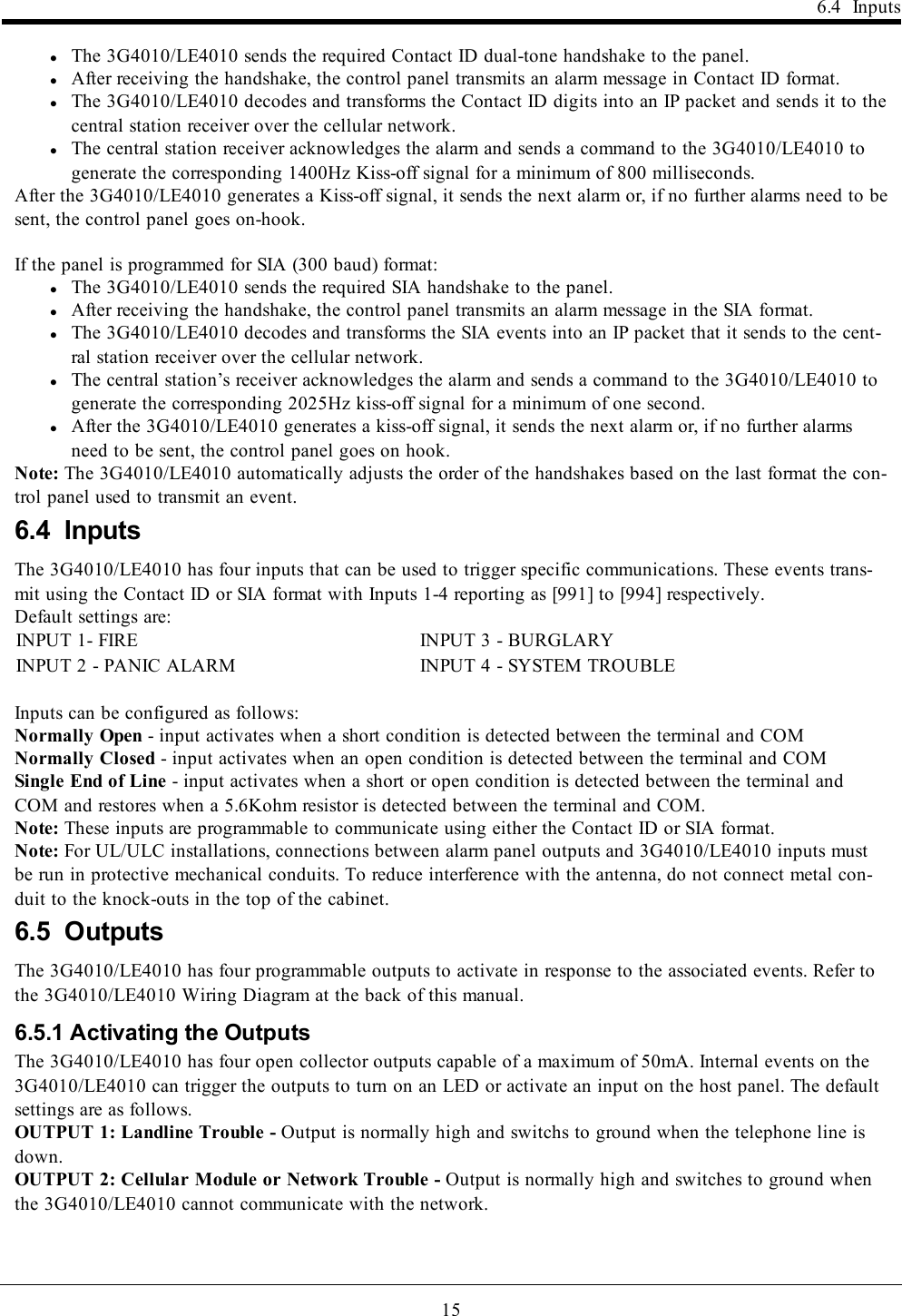 156.4 InputslThe 3G4010/LE4010 sends the required Contact ID dual-tone handshake to the panel.lAfter receiving the handshake, the control panel transmits an alarm message in Contact ID format.lThe 3G4010/LE4010 decodes and transforms the Contact ID digits into an IP packet and sends it to thecentral station receiver over the cellular network.lThe central station receiver acknowledges the alarm and sends a command to the 3G4010/LE4010 togenerate the corresponding 1400Hz Kiss-off signal for a minimum of 800 milliseconds.After the 3G4010/LE4010 generates a Kiss-off signal, it sends the next alarm or, if no further alarms need to besent, the control panel goes on-hook.If the panel is programmed for SIA (300 baud) format:lThe 3G4010/LE4010 sends the required SIA handshake to the panel.lAfter receiving the handshake, the control panel transmits an alarm message in the SIA format.lThe 3G4010/LE4010 decodes and transforms the SIA events into an IP packet that it sends to the cent-ral station receiver over the cellular network.lThe central station’s receiver acknowledges the alarm and sends a command to the 3G4010/LE4010 togenerate the corresponding 2025Hz kiss-off signal for a minimum of one second.lAfter the 3G4010/LE4010 generates a kiss-off signal, it sends the next alarm or, if no further alarmsneed to be sent, the control panel goes on hook.Note: The 3G4010/LE4010 automatically adjusts the order of the handshakes based on the last format the con-trol panel used to transmit an event.6.4 InputsThe 3G4010/LE4010 has four inputs that can be used to trigger specific communications. These events trans-mit using the Contact ID or SIA format with Inputs 1-4 reporting as [991] to [994] respectively.Default settings are:INPUT 1- FIRE INPUT 3 - BURGLARYINPUT 2 - PANIC ALARM INPUT 4 - SYSTEM TROUBLEInputs can be configured as follows:Normally Open - input activates when a short condition is detected between the terminal and COMNormally Closed - input activates when an open condition is detected between the terminal and COMSingle End of Line - input activates when a short or open condition is detected between the terminal andCOM and restores when a 5.6Kohm resistor is detected between the terminal and COM.Note: These inputs are programmable to communicate using either the Contact ID or SIA format.Note: For UL/ULC installations, connections between alarm panel outputs and 3G4010/LE4010 inputs mustbe run in protective mechanical conduits. To reduce interference with the antenna, do not connect metal con-duit to the knock-outs in the top of the cabinet.6.5 OutputsThe 3G4010/LE4010 has four programmable outputs to activate in response to the associated events. Refer tothe 3G4010/LE4010 Wiring Diagram at the back of this manual.6.5.1 Activating the OutputsThe 3G4010/LE4010 has four open collector outputs capable of a maximum of 50mA. Internal events on the3G4010/LE4010 can trigger the outputs to turn on an LED or activate an input on the host panel. The defaultsettings are as follows.OUTPUT 1: Landline Trouble - Output is normally high and switchs to ground when the telephone line isdown.OUTPUT 2: Cellular Module or Network Trouble - Output is normally high and switches to ground whenthe 3G4010/LE4010 cannot communicate with the network.