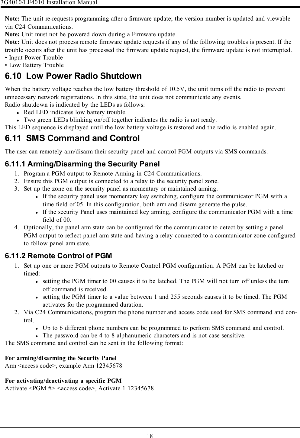 18Note: The unit re-requests programming after a firmware update; the version number is updated and viewablevia C24 Communications.Note: Unit must not be powered down during a Firmware update.Note: Unit does not process remote firmware update requests if any of the following troubles is present. If thetrouble occurs after the unit has processed the firmware update request, the firmware update is not interrupted.• Input Power Trouble• Low Battery Trouble6.10 Low Power Radio ShutdownWhen the battery voltage reaches the low battery threshold of 10.5V, the unit turns off the radio to preventunnecessary network registrations. In this state, the unit does not communicate any events.Radio shutdown is indicated by the LEDs as follows:lRed LED indicates low battery trouble.lTwo green LEDs blinking on/off together indicates the radio is not ready.This LED sequence is displayed until the low battery voltage is restored and the radio is enabled again.6.11 SMS Command and ControlThe user can remotely arm/disarm their security panel and control PGM outputs via SMS commands.6.11.1 Arming/Disarming the Security Panel1. Program a PGM output to Remote Arming in C24 Communications.2. Ensure this PGM output is connected to a relay to the security panel zone.3. Set up the zone on the security panel as momentary or maintained arming.lIf the security panel uses momentary key switching, configure the communicator PGM with atime field of 05. In this configuration, both arm and disarm generate the pulse.lIf the security Panel uses maintained key arming, configure the communicator PGM with a timefield of 00.4. Optionally, the panel arm state can be configured for the communicator to detect by setting a panelPGM output to reflect panel arm state and having a relay connected to a communicator zone configuredto follow panel arm state.6.11.2 Remote Control of PGM1. Set up one or more PGM outputs to Remote Control PGM configuration. A PGM can be latched ortimed:lsetting the PGM timer to 00 causes it to be latched. The PGM will not turn off unless the turnoff command is received.lsetting the PGM timer to a value between 1 and 255 seconds causes it to be timed. The PGMactivates for the programmed duration.2. Via C24 Communications, program the phone number and access code used for SMS command and con-trol.lUp to 6 different phone numbers can be programmed to perform SMS command and control.lThe password can be 4 to 8 alphanumeric characters and is not case sensitive.The SMS command and control can be sent in the following format:For arming/disarming the Security PanelArm &lt;access code&gt;, example Arm 12345678For activating/deactivating a specific PGMActivate &lt;PGM #&gt; &lt;access code&gt;, Activate 1 123456783G4010/LE4010 Installation Manual