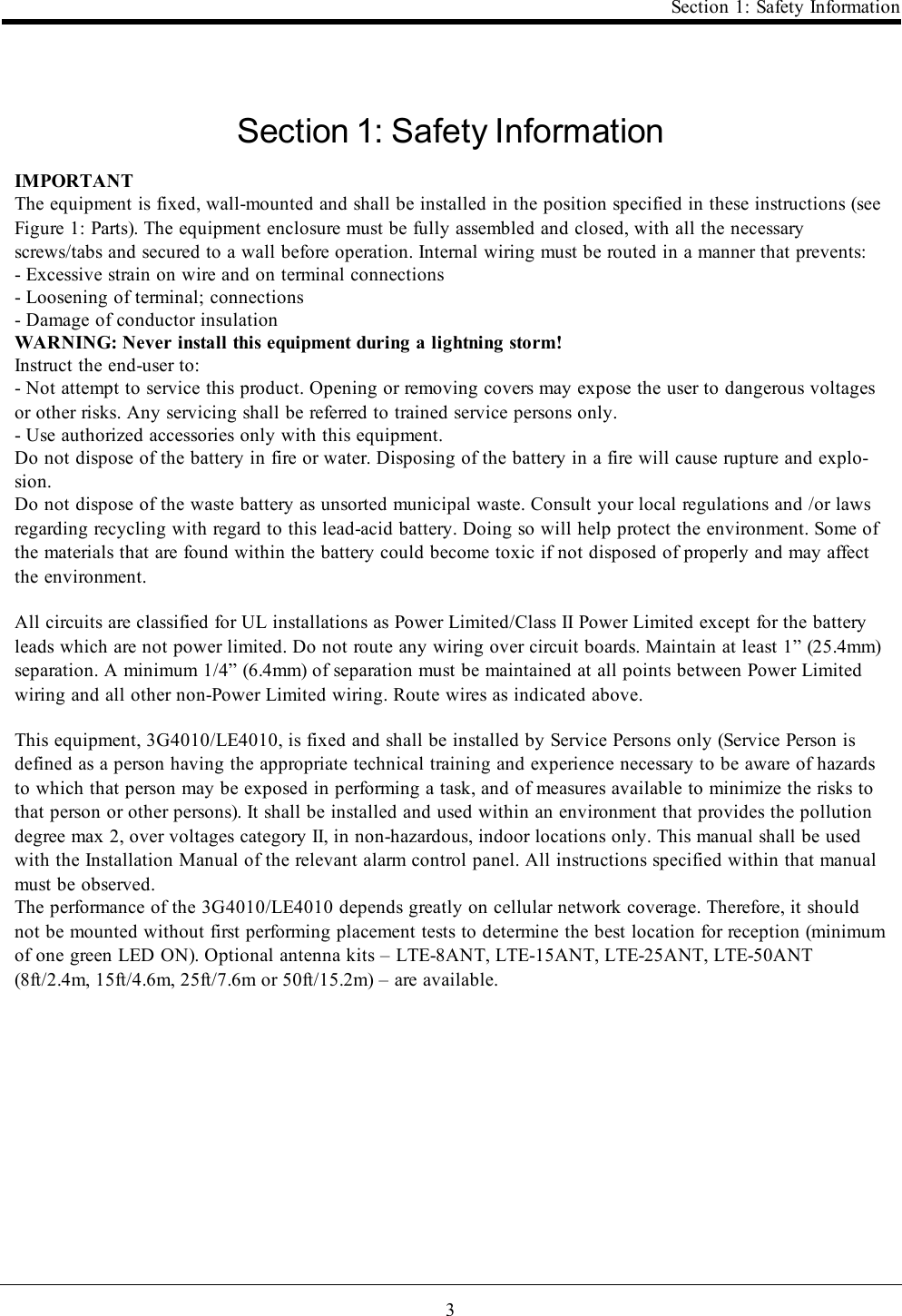 3Section 1: Safety InformationSection 1: Safety InformationIMPORTANTThe equipment is fixed, wall-mounted and shall be installed in the position specified in these instructions (seeFigure 1: Parts). The equipment enclosure must be fully assembled and closed, with all the necessaryscrews/tabs and secured to a wall before operation. Internal wiring must be routed in a manner that prevents:- Excessive strain on wire and on terminal connections- Loosening of terminal; connections- Damage of conductor insulationWARNING: Never install this equipment during a lightning storm!Instruct the end-user to:- Not attempt to service this product. Opening or removing covers may expose the user to dangerous voltagesor other risks. Any servicing shall be referred to trained service persons only.- Use authorized accessories only with this equipment.Do not dispose of the battery in fire or water. Disposing of the battery in a fire will cause rupture and explo-sion.Do not dispose of the waste battery as unsorted municipal waste. Consult your local regulations and /or lawsregarding recycling with regard to this lead-acid battery. Doing so will help protect the environment. Some ofthe materials that are found within the battery could become toxic if not disposed of properly and may affectthe environment.All circuits are classified for UL installations as Power Limited/Class II Power Limited except for the batteryleads which are not power limited. Do not route any wiring over circuit boards. Maintain at least 1” (25.4mm)separation. A minimum 1/4” (6.4mm) of separation must be maintained at all points between Power Limitedwiring and all other non-Power Limited wiring. Route wires as indicated above.This equipment, 3G4010/LE4010, is fixed and shall be installed by Service Persons only (Service Person isdefined as a person having the appropriate technical training and experience necessary to be aware of hazardsto which that person may be exposed in performing a task, and of measures available to minimize the risks tothat person or other persons). It shall be installed and used within an environment that provides the pollutiondegree max 2, over voltages category II, in non-hazardous, indoor locations only. This manual shall be usedwith the Installation Manual of the relevant alarm control panel. All instructions specified within that manualmust be observed.The performance of the 3G4010/LE4010 depends greatly on cellular network coverage. Therefore, it shouldnot be mounted without first performing placement tests to determine the best location for reception (minimumof one green LED ON). Optional antenna kits – LTE-8ANT, LTE-15ANT, LTE-25ANT, LTE-50ANT(8ft/2.4m, 15ft/4.6m, 25ft/7.6m or 50ft/15.2m) – are available.