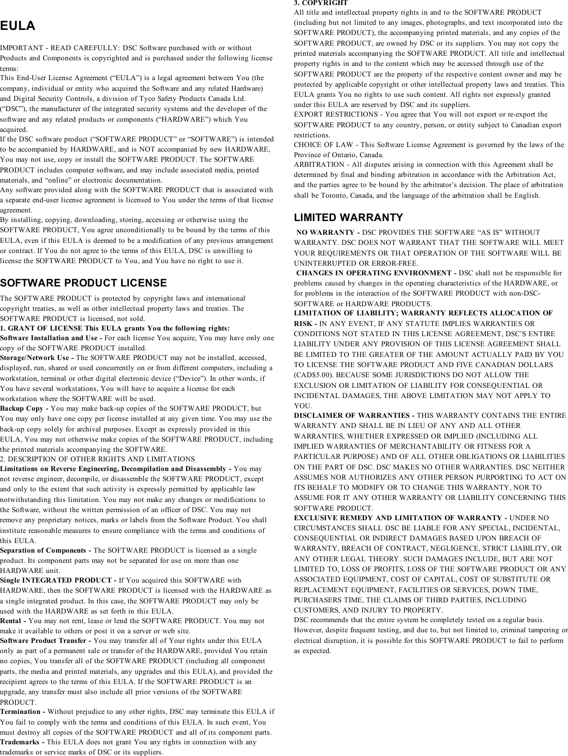 EULAIMPORTANT - READ CAREFULLY: DSC Software purchased with or withoutProducts and Components is copyrighted and is purchased under the following licenseterms:This End-User License Agreement (“EULA”) is a legal agreement between You (thecompany, individual or entity who acquired the Software and any related Hardware)and Digital Security Controls, a division of Tyco Safety Products Canada Ltd.(“DSC”), the manufacturer of the integrated security systems and the developer of thesoftware and any related products or components (“HARDWARE”) which Youacquired.If the DSC software product (“SOFTWARE PRODUCT” or “SOFTWARE”) is intendedto be accompanied by HARDWARE, and is NOT accompanied by new HARDWARE,You may not use, copy or install the SOFTWARE PRODUCT. The SOFTWAREPRODUCT includes computer software, and may include associated media, printedmaterials, and “online” or electronic documentation.Any software provided along with the SOFTWARE PRODUCT that is associated witha separate end-user license agreement is licensed to You under the terms of that licenseagreement.By installing, copying, downloading, storing, accessing or otherwise using theSOFTWARE PRODUCT, You agree unconditionally to be bound by the terms of thisEULA, even if this EULA is deemed to be a modification of any previous arrangementor contract. If You do not agree to the terms of this EULA, DSC is unwilling tolicense the SOFTWARE PRODUCT to You, and You have no right to use it.SOFTWARE PRODUCT LICENSEThe SOFTWARE PRODUCT is protected by copyright laws and internationalcopyright treaties, as well as other intellectual property laws and treaties. TheSOFTWARE PRODUCT is licensed, not sold.1. GRANT OF LICENSE This EULA grants You the following rights:Software Installation and Use - For each license You acquire, You may have only onecopy of the SOFTWARE PRODUCT installed.Storage/Network Use - The SOFTWARE PRODUCT may not be installed, accessed,displayed, run, shared or used concurrently on or from different computers, including aworkstation, terminal or other digital electronic device (“Device”). In other words, ifYou have several workstations, You will have to acquire a license for eachworkstation where the SOFTWARE will be used.Backup Copy - You may make back-up copies of the SOFTWARE PRODUCT, butYou may only have one copy per license installed at any given time. You may use theback-up copy solely for archival purposes. Except as expressly provided in thisEULA, You may not otherwise make copies of the SOFTWARE PRODUCT, includingthe printed materials accompanying the SOFTWARE.2. DESCRIPTION OF OTHER RIGHTS AND LIMITATIONSLimitations on Reverse Engineering, Decompilation and Disassembly - You maynot reverse engineer, decompile, or disassemble the SOFTWARE PRODUCT, exceptand only to the extent that such activity is expressly permitted by applicable lawnotwithstanding this limitation. You may not make any changes or modifications tothe Software, without the written permission of an officer of DSC. You may notremove any proprietary notices, marks or labels from the Software Product. You shallinstitute reasonable measures to ensure compliance with the terms and conditions ofthis EULA.Separation of Components - The SOFTWARE PRODUCT is licensed as a singleproduct. Its component parts may not be separated for use on more than oneHARDWARE unit.Single INTEGRATED PRODUCT - If You acquired this SOFTWARE withHARDWARE, then the SOFTWARE PRODUCT is licensed with the HARDWARE asa single integrated product. In this case, the SOFTWARE PRODUCT may only beused with the HARDWARE as set forth in this EULA.Rental - You may not rent, lease or lend the SOFTWARE PRODUCT. You may notmake it available to others or post it on a server or web site.Software Product Transfer - You may transfer all of Your rights under this EULAonly as part of a permanent sale or transfer of the HARDWARE, provided You retainno copies, You transfer all of the SOFTWARE PRODUCT (including all componentparts, the media and printed materials, any upgrades and this EULA), and provided therecipient agrees to the terms of this EULA. If the SOFTWARE PRODUCT is anupgrade, any transfer must also include all prior versions of the SOFTWAREPRODUCT.Termination - Without prejudice to any other rights, DSC may terminate this EULA ifYou fail to comply with the terms and conditions of this EULA. In such event, Youmust destroy all copies of the SOFTWARE PRODUCT and all of its component parts.Trademarks - This EULA does not grant You any rights in connection with anytrademarks or service marks of DSC or its suppliers.3. COPYRIGHTAll title and intellectual property rights in and to the SOFTWARE PRODUCT(including but not limited to any images, photographs, and text incorporated into theSOFTWARE PRODUCT), the accompanying printed materials, and any copies of theSOFTWARE PRODUCT, are owned by DSC or its suppliers. You may not copy theprinted materials accompanying the SOFTWARE PRODUCT. All title and intellectualproperty rights in and to the content which may be accessed through use of theSOFTWARE PRODUCT are the property of the respective content owner and may beprotected by applicable copyright or other intellectual property laws and treaties. ThisEULA grants You no rights to use such content. All rights not expressly grantedunder this EULA are reserved by DSC and its suppliers.EXPORT RESTRICTIONS - You agree that You will not export or re-export theSOFTWARE PRODUCT to any country, person, or entity subject to Canadian exportrestrictions.CHOICE OF LAW - This Software License Agreement is governed by the laws of theProvince of Ontario, Canada.ARBITRATION - All disputes arising in connection with this Agreement shall bedetermined by final and binding arbitration in accordance with the Arbitration Act,and the parties agree to be bound by the arbitrator’s decision. The place of arbitrationshall be Toronto, Canada, and the language of the arbitration shall be English.LIMITED WARRANTYNO WARRANTY - DSC PROVIDES THE SOFTWARE “AS IS” WITHOUTWARRANTY. DSC DOES NOT WARRANT THAT THE SOFTWARE WILL MEETYOUR REQUIREMENTS OR THAT OPERATION OF THE SOFTWARE WILL BEUNINTERRUPTED OR ERROR-FREE.CHANGES IN OPERATING ENVIRONMENT - DSC shall not be responsible forproblems caused by changes in the operating characteristics of the HARDWARE, orfor problems in the interaction of the SOFTWARE PRODUCT with non-DSC-SOFTWARE or HARDWARE PRODUCTS.LIMITATION OF LIABILITY; WARRANTY REFLECTS ALLOCATION OFRISK - IN ANY EVENT, IF ANY STATUTE IMPLIES WARRANTIES ORCONDITIONS NOT STATED IN THIS LICENSE AGREEMENT, DSC’S ENTIRELIABILITY UNDER ANY PROVISION OF THIS LICENSE AGREEMENT SHALLBE LIMITED TO THE GREATER OF THE AMOUNT ACTUALLY PAID BY YOUTO LICENSE THE SOFTWARE PRODUCT AND FIVE CANADIAN DOLLARS(CAD$5.00). BECAUSE SOME JURISDICTIONS DO NOT ALLOW THEEXCLUSION OR LIMITATION OF LIABILITY FOR CONSEQUENTIAL ORINCIDENTAL DAMAGES, THE ABOVE LIMITATION MAY NOT APPLY TOYOU.DISCLAIMER OF WARRANTIES - THIS WARRANTY CONTAINS THE ENTIREWARRANTY AND SHALL BE IN LIEU OF ANY AND ALL OTHERWARRANTIES, WHETHER EXPRESSED OR IMPLIED (INCLUDING ALLIMPLIED WARRANTIES OF MERCHANTABILITY OR FITNESS FOR APARTICULAR PURPOSE) AND OF ALL OTHER OBLIGATIONS OR LIABILITIESON THE PART OF DSC. DSC MAKES NO OTHER WARRANTIES. DSC NEITHERASSUMES NOR AUTHORIZES ANY OTHER PERSON PURPORTING TO ACT ONITS BEHALF TO MOD8IFY OR TO CHANGE THIS WARRANTY, NOR TOASSUME FOR IT ANY OTHER WARRANTY OR LIABILITY CONCERNING THISSOFTWARE PRODUCT.EXCLUSIVE REMEDY AND LIMITATION OF WARRANTY - UNDER NOCIRCUMSTANCES SHALL DSC BE LIABLE FOR ANY SPECIAL, INCIDENTAL,CONSEQUENTIAL OR INDIRECT DAMAGES BASED UPON BREACH OFWARRANTY, BREACH OF CONTRACT, NEGLIGENCE, STRICT LIABILITY, ORANY OTHER LEGAL THEORY. SUCH DAMAGES INCLUDE, BUT ARE NOTLIMITED TO, LOSS OF PROFITS, LOSS OF THE SOFTWARE PRODUCT OR ANYASSOCIATED EQUIPMENT, COST OF CAPITAL, COST OF SUBSTITUTE ORREPLACEMENT EQUIPMENT, FACILITIES OR SERVICES, DOWN TIME,PURCHASERS TIME, THE CLAIMS OF THIRD PARTIES, INCLUDINGCUSTOMERS, AND INJURY TO PROPERTY.DSC recommends that the entire system be completely tested on a regular basis.However, despite frequent testing, and due to, but not limited to, criminal tampering orelectrical disruption, it is possible for this SOFTWARE PRODUCT to fail to performas expected.