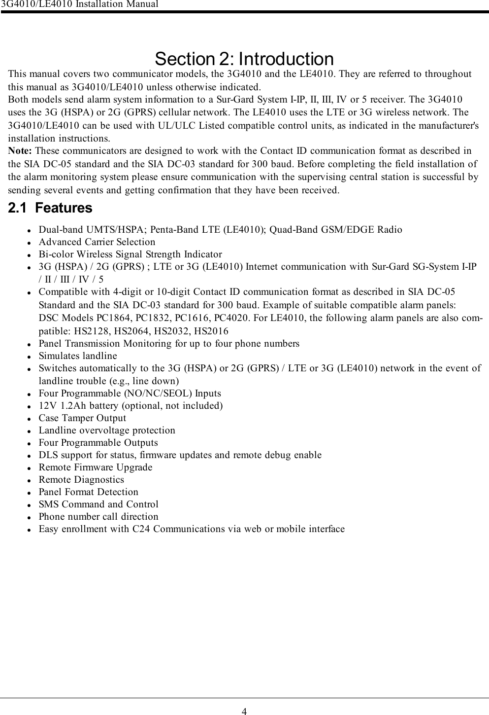 4Section 2: IntroductionThis manual covers two communicator models, the 3G4010 and the LE4010. They are referred to throughoutthis manual as 3G4010/LE4010 unless otherwise indicated.Both models send alarm system information to a Sur-Gard System I-IP, II, III, IV or 5 receiver. The 3G4010uses the 3G (HSPA) or 2G (GPRS) cellular network. The LE4010 uses the LTE or 3G wireless network. The3G4010/LE4010 can be used with UL/ULC Listed compatible control units, as indicated in the manufacturer&apos;sinstallation instructions.Note: These communicators are designed to work with the Contact ID communication format as described inthe SIA DC-05 standard and the SIA DC-03 standard for 300 baud. Before completing the field installation ofthe alarm monitoring system please ensure communication with the supervising central station is successful bysending several events and getting confirmation that they have been received.2.1 FeatureslDual-band UMTS/HSPA; Penta-Band LTE (LE4010); Quad-Band GSM/EDGE RadiolAdvanced Carrier SelectionlBi-color Wireless Signal Strength Indicatorl3G (HSPA) / 2G (GPRS) ; LTE or 3G (LE4010) Internet communication with Sur-Gard SG-System I-IP/ II / III / IV / 5lCompatible with 4-digit or 10-digit Contact ID communication format as described in SIA DC-05Standard and the SIA DC-03 standard for 300 baud. Example of suitable compatible alarm panels:DSC Models PC1864, PC1832, PC1616, PC4020. For LE4010, the following alarm panels are also com-patible: HS2128, HS2064, HS2032, HS2016lPanel Transmission Monitoring for up to four phone numberslSimulates landlinelSwitches automatically to the 3G (HSPA) or 2G (GPRS) / LTE or 3G (LE4010) network in the event oflandline trouble (e.g., line down)lFour Programmable (NO/NC/SEOL) Inputsl12V 1.2Ah battery (optional, not included)lCase Tamper OutputlLandline overvoltage protectionlFour Programmable OutputslDLS support for status, firmware updates and remote debug enablelRemote Firmware UpgradelRemote DiagnosticslPanel Format DetectionlSMS Command and ControllPhone number call directionlEasy enrollment with C24 Communications via web or mobile interface3G4010/LE4010 Installation Manual