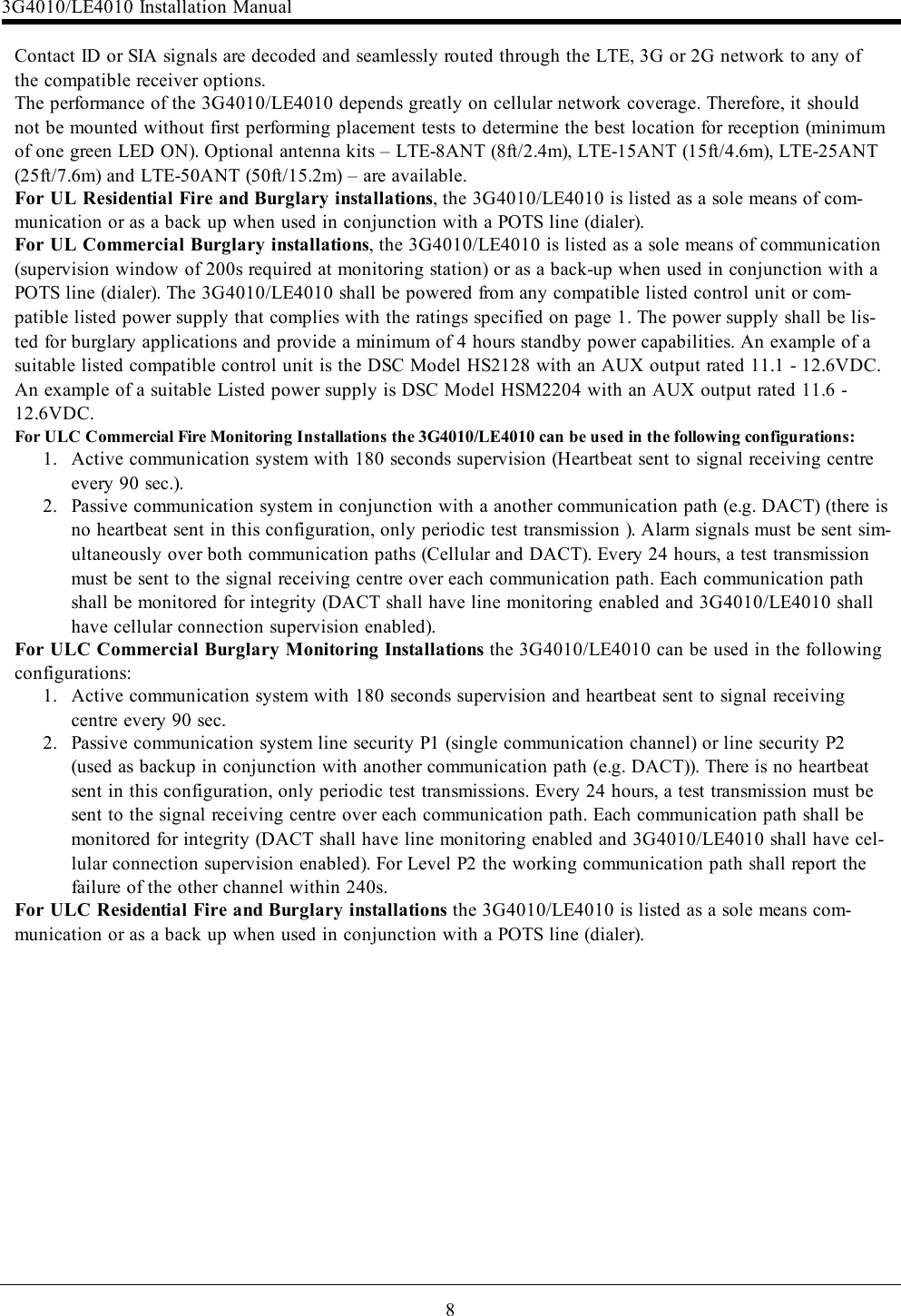 8Contact ID or SIA signals are decoded and seamlessly routed through the LTE, 3G or 2G network to any ofthe compatible receiver options.The performance of the 3G4010/LE4010 depends greatly on cellular network coverage. Therefore, it shouldnot be mounted without first performing placement tests to determine the best location for reception (minimumof one green LED ON). Optional antenna kits – LTE-8ANT (8ft/2.4m), LTE-15ANT (15ft/4.6m), LTE-25ANT(25ft/7.6m) and LTE-50ANT (50ft/15.2m) – are available.For UL Residential Fire and Burglary installations, the 3G4010/LE4010 is listed as a sole means of com-munication or as a back up when used in conjunction with a POTS line (dialer).For UL Commercial Burglary installations, the 3G4010/LE4010 is listed as a sole means of communication(supervision window of 200s required at monitoring station) or as a back-up when used in conjunction with aPOTS line (dialer). The 3G4010/LE4010 shall be powered from any compatible listed control unit or com-patible listed power supply that complies with the ratings specified on page 1. The power supply shall be lis-ted for burglary applications and provide a minimum of 4 hours standby power capabilities. An example of asuitable listed compatible control unit is the DSC Model HS2128 with an AUX output rated 11.1 - 12.6VDC.An example of a suitable Listed power supply is DSC Model HSM2204 with an AUX output rated 11.6 -12.6VDC.For ULC Commercial Fire Monitoring Installations the 3G4010/LE4010 can be used in the following configurations:1. Active communication system with 180 seconds supervision (Heartbeat sent to signal receiving centreevery 90 sec.).2. Passive communication system in conjunction with a another communication path (e.g. DACT) (there isno heartbeat sent in this configuration, only periodic test transmission ). Alarm signals must be sent sim-ultaneously over both communication paths (Cellular and DACT). Every 24 hours, a test transmissionmust be sent to the signal receiving centre over each communication path. Each communication pathshall be monitored for integrity (DACT shall have line monitoring enabled and 3G4010/LE4010 shallhave cellular connection supervision enabled).For ULC Commercial Burglary Monitoring Installations the 3G4010/LE4010 can be used in the followingconfigurations:1. Active communication system with 180 seconds supervision and heartbeat sent to signal receivingcentre every 90 sec.2. Passive communication system line security P1 (single communication channel) or line security P2(used as backup in conjunction with another communication path (e.g. DACT)). There is no heartbeatsent in this configuration, only periodic test transmissions. Every 24 hours, a test transmission must besent to the signal receiving centre over each communication path. Each communication path shall bemonitored for integrity (DACT shall have line monitoring enabled and 3G4010/LE4010 shall have cel-lular connection supervision enabled). For Level P2 the working communication path shall report thefailure of the other channel within 240s.For ULC Residential Fire and Burglary installations the 3G4010/LE4010 is listed as a sole means com-munication or as a back up when used in conjunction with a POTS line (dialer).3G4010/LE4010 Installation Manual