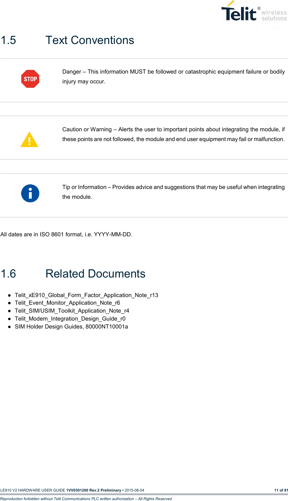   LE910 V2 HARDWARE USER GUIDE 1VV0301200 Rev.2 Preliminary • 2015-08-04 11 of 81 Reproduction forbidden without Telit Communications PLC written authorization – All Rights Reserved 1.5  Text Conventions   Danger – This information MUST be followed or catastrophic equipment failure or bodily injury may occur.     Caution or Warning – Alerts the user to important points about integrating the module, if these points are not followed, the module and end user equipment may fail or malfunction.     Tip or Information – Provides advice and suggestions that may be useful when integrating the module.   All dates are in ISO 8601 format, i.e. YYYY-MM-DD.   1.6  Related Documents ●  Telit_xE910_Global_Form_Factor_Application_Note_r13 ●  Telit_Event_Monitor_Application_Note_r6 ●  Telit_SIM/USIM_Toolkit_Application_Note_r4 ●  Telit_Modem_Integration_Design_Guide_r0 ●  SIM Holder Design Guides, 80000NT10001a 