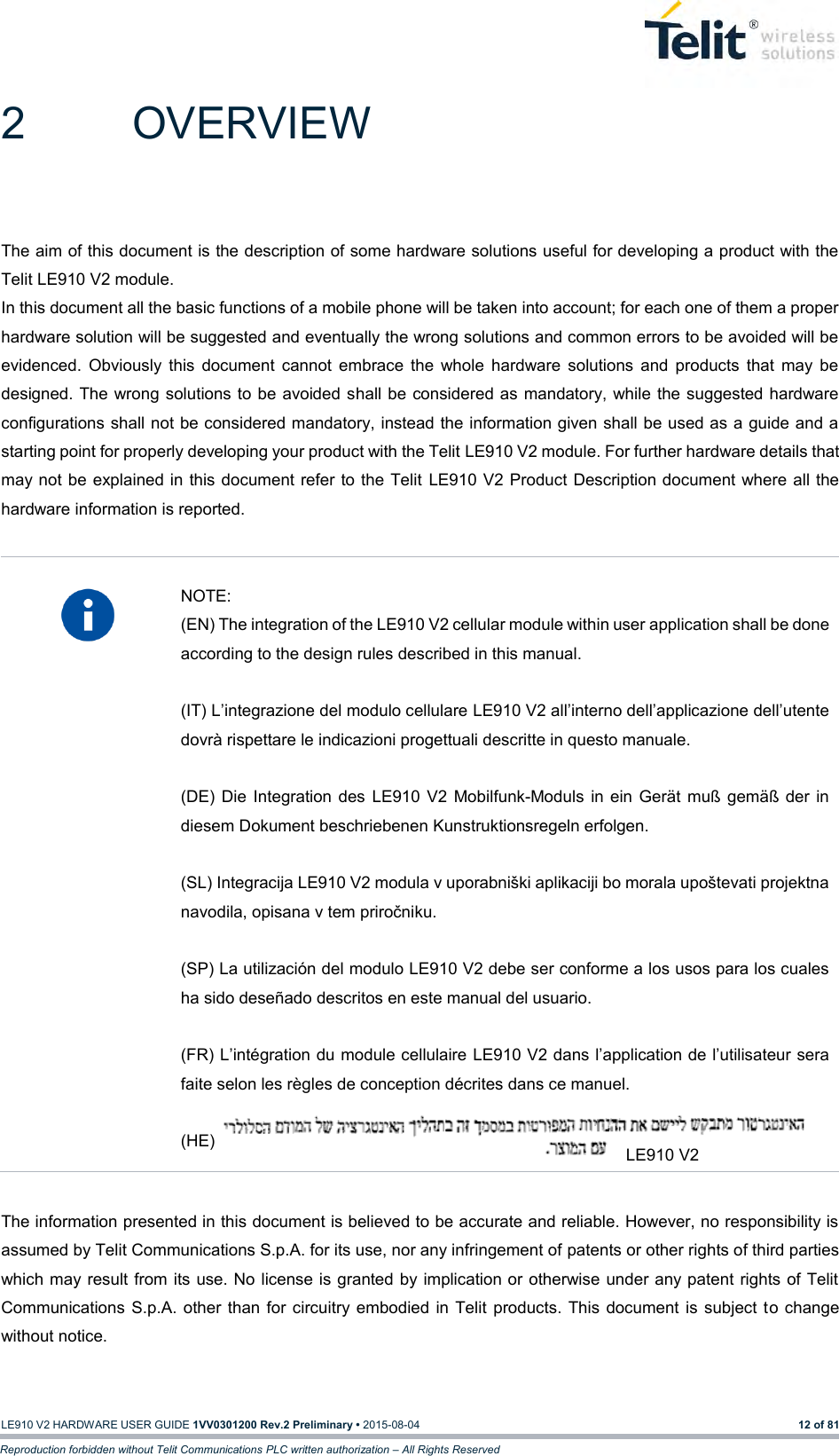   LE910 V2 HARDWARE USER GUIDE 1VV0301200 Rev.2 Preliminary • 2015-08-04 12 of 81 Reproduction forbidden without Telit Communications PLC written authorization – All Rights Reserved 2  OVERVIEW The aim of this document is the description of some hardware solutions useful for developing a product with the Telit LE910 V2 module. In this document all the basic functions of a mobile phone will be taken into account; for each one of them a proper hardware solution will be suggested and eventually the wrong solutions and common errors to be avoided will be evidenced.  Obviously  this  document  cannot  embrace  the  whole  hardware  solutions  and  products  that  may  be designed. The wrong solutions to be avoided shall be considered as mandatory, while the suggested hardware configurations shall not be considered mandatory, instead the information given shall be used as a guide and a starting point for properly developing your product with the Telit LE910 V2 module. For further hardware details that may not  be explained in this document refer  to the Telit  LE910 V2 Product Description document where all the hardware information is reported.    NOTE: (EN) The integration of the LE910 V2 cellular module within user application shall be done according to the design rules described in this manual.  (IT) L’integrazione del modulo cellulare LE910 V2 all’interno dell’applicazione dell’utente dovrà rispettare le indicazioni progettuali descritte in questo manuale.  (DE)  Die  Integration  des  LE910 V2  Mobilfunk-Moduls  in  ein  Gerät  muß gemäß der  in diesem Dokument beschriebenen Kunstruktionsregeln erfolgen.  (SL) Integracija LE910 V2 modula v uporabniški aplikaciji bo morala upoštevati projektna navodila, opisana v tem priročniku.  (SP) La utilización del modulo LE910 V2 debe ser conforme a los usos para los cuales ha sido deseñado descritos en este manual del usuario.  (FR) L’intégration du module cellulaire LE910 V2 dans l’application de l’utilisateur sera faite selon les règles de conception décrites dans ce manuel.  (HE)   The information presented in this document is believed to be accurate and reliable. However, no responsibility is assumed by Telit Communications S.p.A. for its use, nor any infringement of patents or other rights of third parties which may result from its use. No license is granted by implication or  otherwise under any patent rights of Telit Communications  S.p.A.  other than for circuitry embodied in Telit  products. This  document  is  subject  to change without notice. LE910 V2 