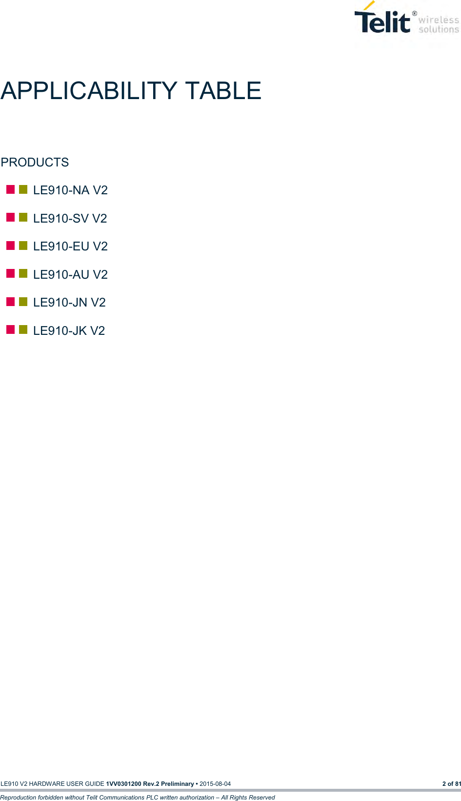  LE910 V2 HARDWARE USER GUIDE 1VV0301200 Rev.2 Preliminary • 2015-08-04 2 of 81 Reproduction forbidden without Telit Communications PLC written authorization – All Rights Reserved APPLICABILITY TABLE PRODUCTS    LE910-NA V2    LE910-SV V2    LE910-EU V2    LE910-AU V2    LE910-JN V2    LE910-JK V2                                          