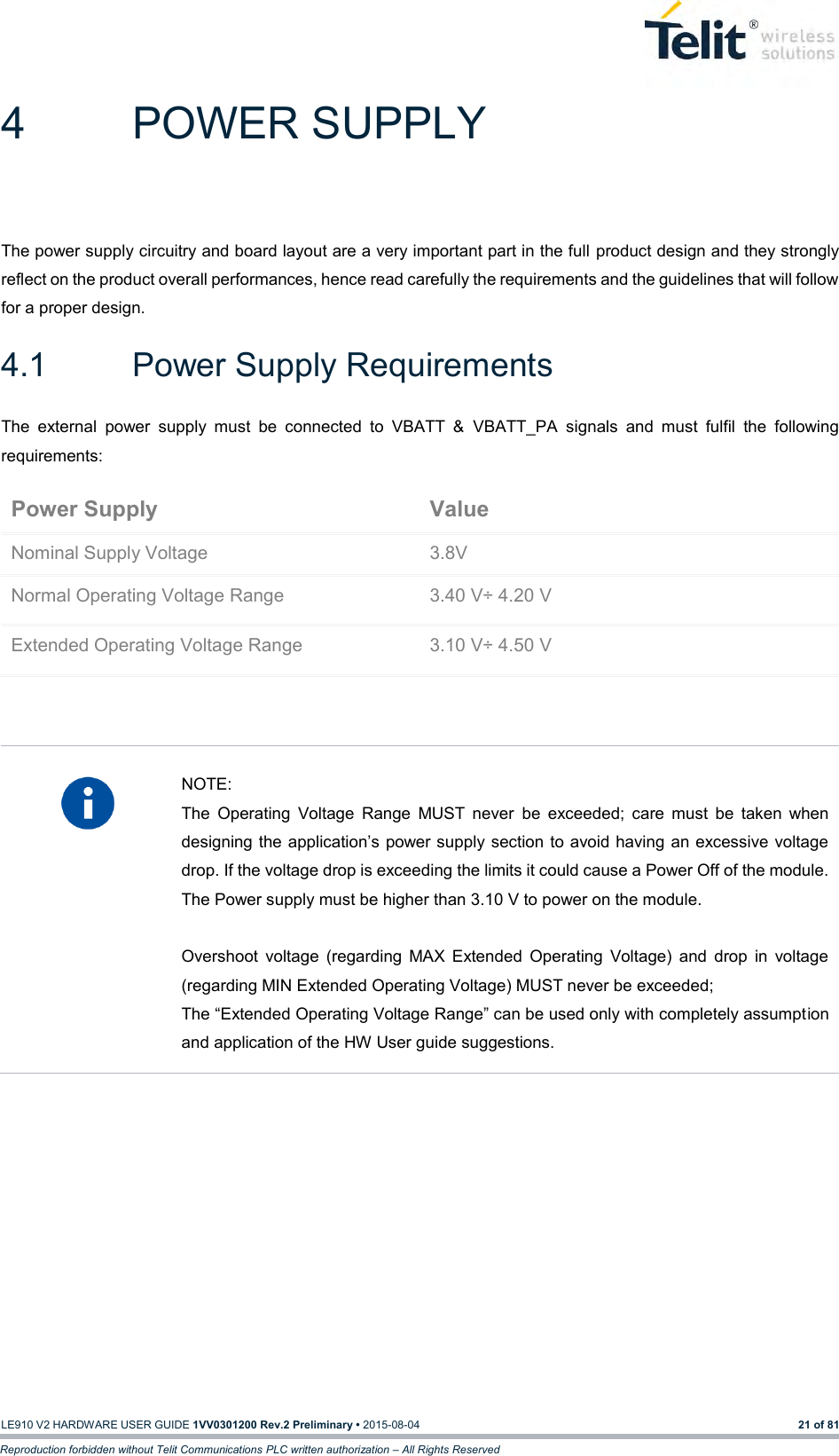   LE910 V2 HARDWARE USER GUIDE 1VV0301200 Rev.2 Preliminary • 2015-08-04 21 of 81 Reproduction forbidden without Telit Communications PLC written authorization – All Rights Reserved 4  POWER SUPPLY The power supply circuitry and board layout are a very important part in the full  product design and they strongly reflect on the product overall performances, hence read carefully the requirements and the guidelines that will follow for a proper design. 4.1  Power Supply Requirements The  external  power  supply  must  be  connected  to  VBATT  &amp;  VBATT_PA  signals  and  must  fulfil  the  following requirements: Power Supply Value Nominal Supply Voltage 3.8V Normal Operating Voltage Range 3.40 V÷ 4.20 V Extended Operating Voltage Range 3.10 V÷ 4.50 V     NOTE: The  Operating  Voltage  Range  MUST  never  be  exceeded;  care  must  be  taken  when designing the application’s power supply section to avoid having an excessive voltage drop. If the voltage drop is exceeding the limits it could cause a Power Off of the module. The Power supply must be higher than 3.10 V to power on the module.  Overshoot  voltage  (regarding  MAX  Extended  Operating  Voltage)  and  drop  in  voltage (regarding MIN Extended Operating Voltage) MUST never be exceeded;  The “Extended Operating Voltage Range” can be used only with completely assumption and application of the HW User guide suggestions.     