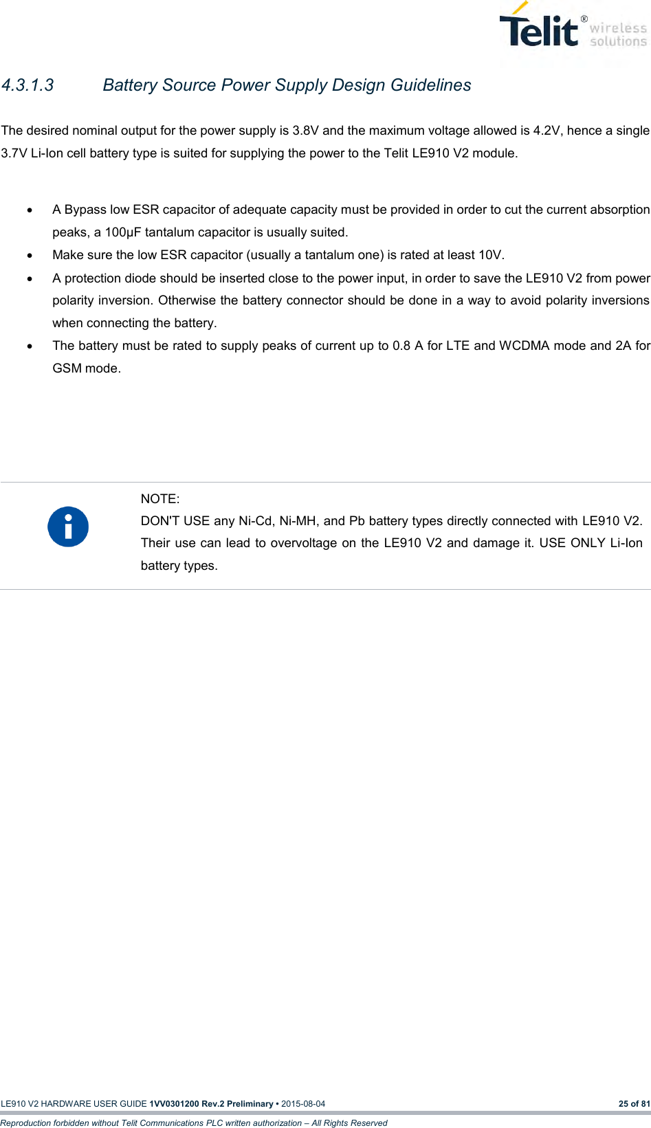   LE910 V2 HARDWARE USER GUIDE 1VV0301200 Rev.2 Preliminary • 2015-08-04 25 of 81 Reproduction forbidden without Telit Communications PLC written authorization – All Rights Reserved 4.3.1.3  Battery Source Power Supply Design Guidelines    The desired nominal output for the power supply is 3.8V and the maximum voltage allowed is 4.2V, hence a single 3.7V Li-Ion cell battery type is suited for supplying the power to the Telit LE910 V2 module.    A Bypass low ESR capacitor of adequate capacity must be provided in order to cut the current absorption peaks, a 100μF tantalum capacitor is usually suited.   Make sure the low ESR capacitor (usually a tantalum one) is rated at least 10V.   A protection diode should be inserted close to the power input, in order to save the LE910 V2 from power polarity inversion. Otherwise the battery connector should be done in a way to avoid polarity inversions when connecting the battery.   The battery must be rated to supply peaks of current up to 0.8 A for LTE and WCDMA mode and 2A for GSM mode.       NOTE: DON&apos;T USE any Ni-Cd, Ni-MH, and Pb battery types directly connected with LE910 V2. Their use can lead to overvoltage on the LE910 V2 and damage it. USE ONLY Li-Ion battery types.      