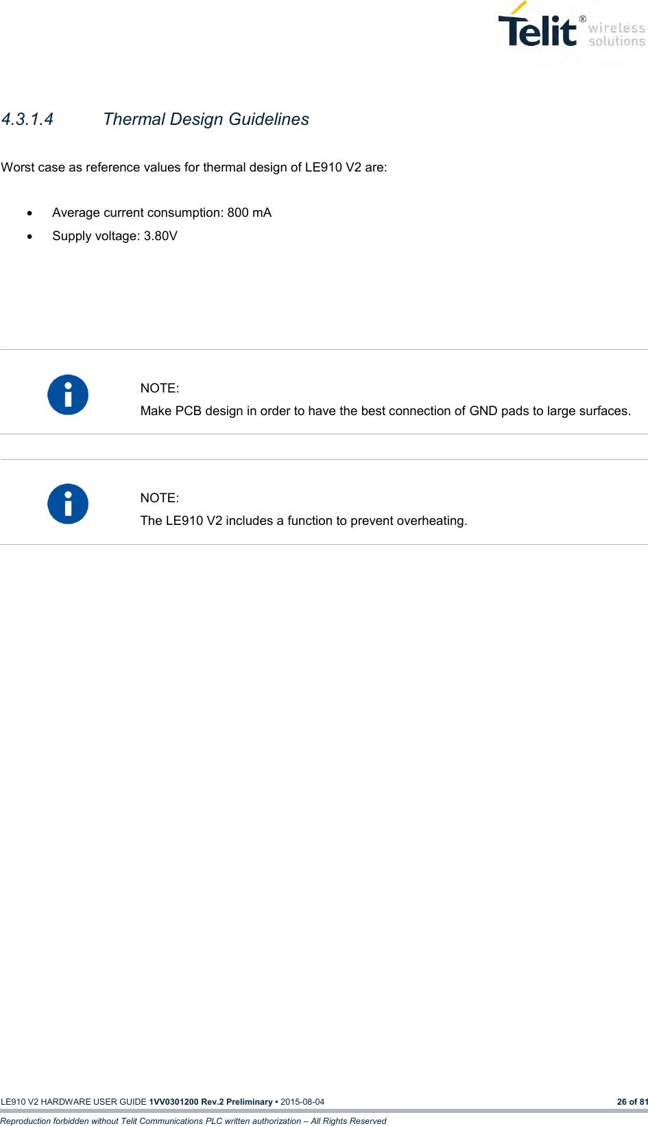   LE910 V2 HARDWARE USER GUIDE 1VV0301200 Rev.2 Preliminary • 2015-08-04 26 of 81 Reproduction forbidden without Telit Communications PLC written authorization – All Rights Reserved  4.3.1.4  Thermal Design Guidelines  Worst case as reference values for thermal design of LE910 V2 are:    Average current consumption: 800 mA   Supply voltage: 3.80V        NOTE: Make PCB design in order to have the best connection of GND pads to large surfaces.    NOTE: The LE910 V2 includes a function to prevent overheating.    