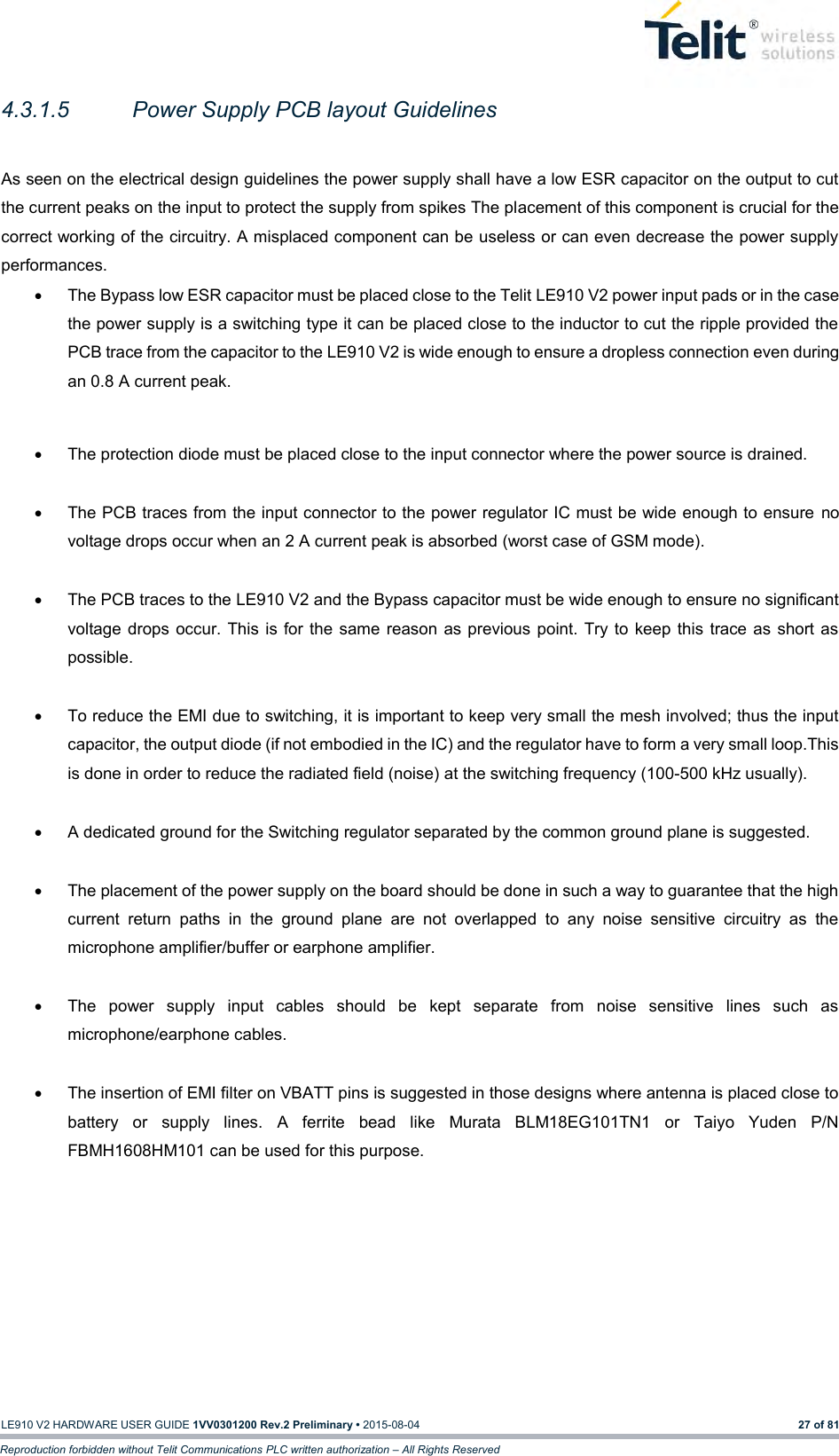   LE910 V2 HARDWARE USER GUIDE 1VV0301200 Rev.2 Preliminary • 2015-08-04 27 of 81 Reproduction forbidden without Telit Communications PLC written authorization – All Rights Reserved 4.3.1.5  Power Supply PCB layout Guidelines  As seen on the electrical design guidelines the power supply shall have a low ESR capacitor on the output to cut the current peaks on the input to protect the supply from spikes The placement of this component is crucial for the correct working of the circuitry. A misplaced component can be useless or can even decrease the power supply performances.   The Bypass low ESR capacitor must be placed close to the Telit LE910 V2 power input pads or in the case the power supply is a switching type it can be placed close to the inductor to cut the ripple provided the PCB trace from the capacitor to the LE910 V2 is wide enough to ensure a dropless connection even during an 0.8 A current peak.    The protection diode must be placed close to the input connector where the power source is drained.    The PCB traces from the input connector to the power regulator IC must be wide enough to ensure  no voltage drops occur when an 2 A current peak is absorbed (worst case of GSM mode).     The PCB traces to the LE910 V2 and the Bypass capacitor must be wide enough to ensure no significant voltage  drops occur. This  is for the  same  reason  as previous point. Try to keep this  trace as short as possible.    To reduce the EMI due to switching, it is important to keep very small the mesh involved; thus the input capacitor, the output diode (if not embodied in the IC) and the regulator have to form a very small loop.This is done in order to reduce the radiated field (noise) at the switching frequency (100-500 kHz usually).    A dedicated ground for the Switching regulator separated by the common ground plane is suggested.    The placement of the power supply on the board should be done in such a way to guarantee that the high current  return  paths  in  the  ground  plane  are  not  overlapped  to  any  noise  sensitive  circuitry  as  the microphone amplifier/buffer or earphone amplifier.    The  power  supply  input  cables  should  be  kept  separate  from  noise  sensitive  lines  such  as microphone/earphone cables.    The insertion of EMI filter on VBATT pins is suggested in those designs where antenna is placed close to battery  or  supply  lines.  A  ferrite  bead  like  Murata  BLM18EG101TN1  or  Taiyo  Yuden  P/N FBMH1608HM101 can be used for this purpose.           