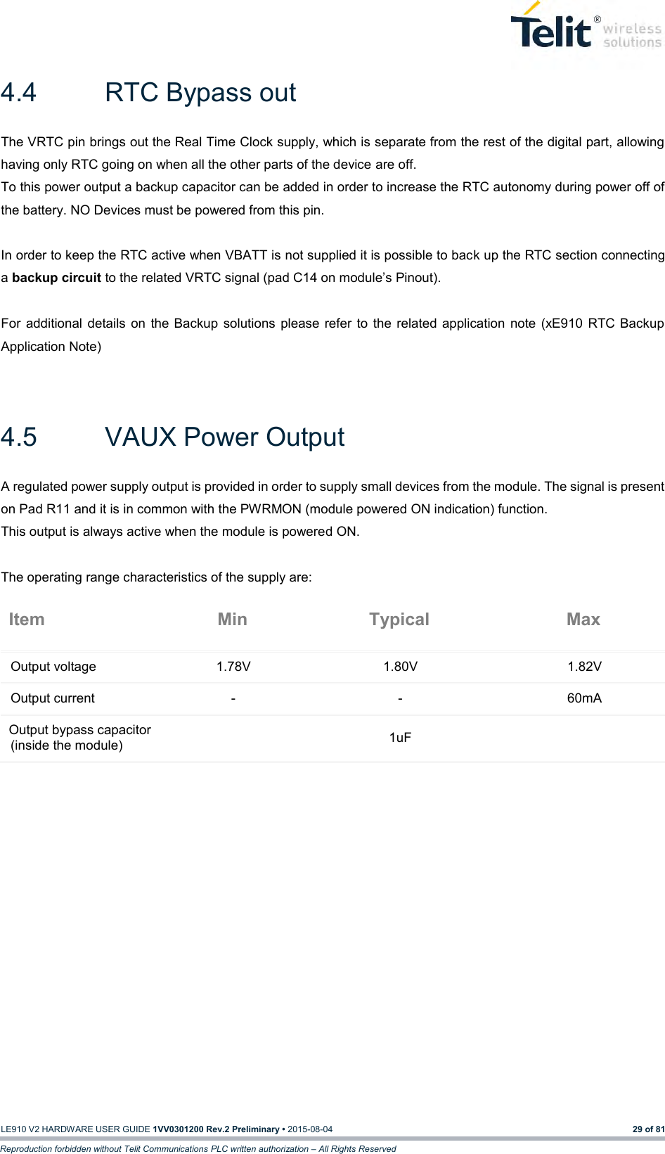   LE910 V2 HARDWARE USER GUIDE 1VV0301200 Rev.2 Preliminary • 2015-08-04 29 of 81 Reproduction forbidden without Telit Communications PLC written authorization – All Rights Reserved 4.4  RTC Bypass out The VRTC pin brings out the Real Time Clock supply, which is separate from the rest of the digital part, allowing having only RTC going on when all the other parts of the device are off. To this power output a backup capacitor can be added in order to increase the RTC autonomy during power off of the battery. NO Devices must be powered from this pin.  In order to keep the RTC active when VBATT is not supplied it is possible to back up the RTC section connecting a backup circuit to the related VRTC signal (pad C14 on module’s Pinout).  For  additional  details  on  the Backup  solutions  please  refer  to  the  related  application  note  (xE910  RTC Backup Application Note)  4.5  VAUX Power Output A regulated power supply output is provided in order to supply small devices from the module. The signal is present on Pad R11 and it is in common with the PWRMON (module powered ON indication) function. This output is always active when the module is powered ON.  The operating range characteristics of the supply are: Item Min Typical Max Output voltage 1.78V 1.80V 1.82V Output current - - 60mA Output bypass capacitor (inside the module)  1uF    