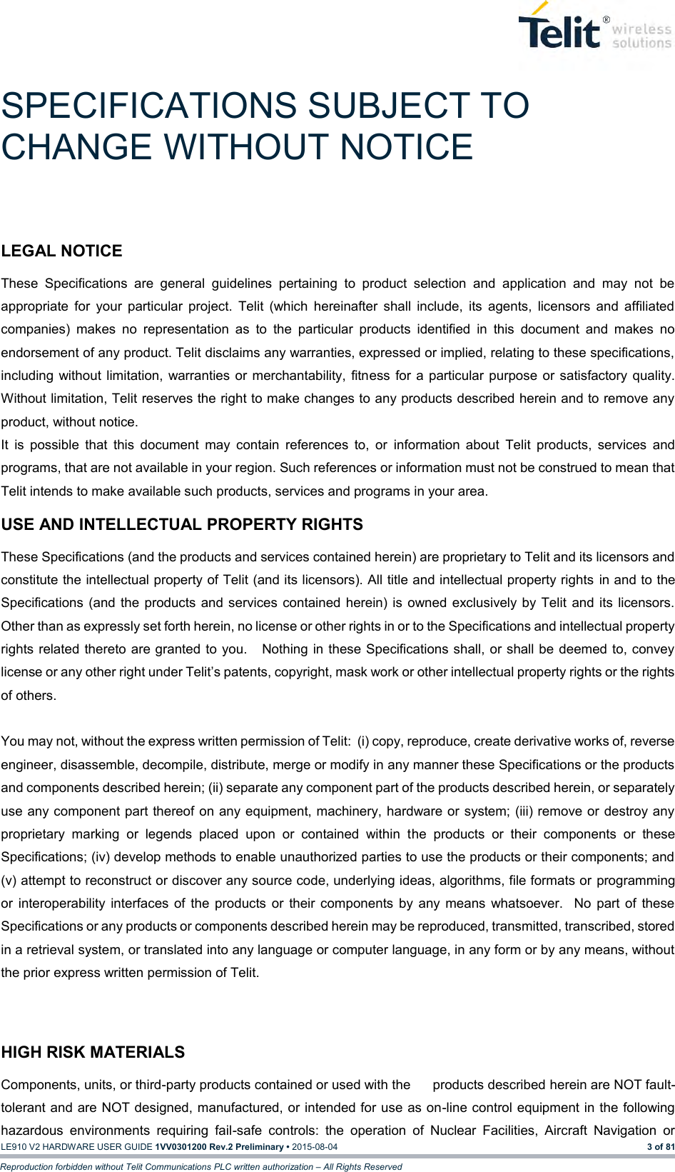  LE910 V2 HARDWARE USER GUIDE 1VV0301200 Rev.2 Preliminary • 2015-08-04 3 of 81 Reproduction forbidden without Telit Communications PLC written authorization – All Rights Reserved SPECIFICATIONS SUBJECT TO CHANGE WITHOUT NOTICE LEGAL NOTICE These  Specifications  are  general  guidelines  pertaining  to  product  selection  and  application  and  may  not  be appropriate  for  your  particular  project.  Telit  (which  hereinafter  shall  include,  its  agents,  licensors  and  affiliated companies)  makes  no  representation  as  to  the  particular  products  identified  in  this  document  and  makes  no endorsement of any product. Telit disclaims any warranties, expressed or implied, relating to these specifications, including without limitation, warranties or merchantability, fitness  for a particular purpose or satisfactory  quality. Without limitation, Telit reserves the right to make changes to any products described herein and to remove any product, without notice.   It  is  possible  that  this  document  may  contain  references  to,  or  information  about  Telit  products,  services  and programs, that are not available in your region. Such references or information must not be construed to mean that Telit intends to make available such products, services and programs in your area.    USE AND INTELLECTUAL PROPERTY RIGHTS These Specifications (and the products and services contained herein) are proprietary to Telit and its licensors and constitute the intellectual property of Telit (and its licensors). All title and intellectual property rights in and to the Specifications  (and the products and services contained herein)  is  owned  exclusively by Telit and its licensors.  Other than as expressly set forth herein, no license or other rights in or to the Specifications and intellectual property rights related thereto are granted to you.   Nothing in these Specifications shall, or shall be deemed to, convey license or any other right under Telit’s patents, copyright, mask work or other intellectual property rights or the rights of others.      You may not, without the express written permission of Telit:  (i) copy, reproduce, create derivative works of, reverse engineer, disassemble, decompile, distribute, merge or modify in any manner these Specifications or the products and components described herein; (ii) separate any component part of the products described herein, or separately use any component part thereof on any equipment, machinery, hardware or system; (iii) remove or destroy any proprietary  marking  or  legends  placed  upon  or  contained  within  the  products  or  their  components  or  these Specifications; (iv) develop methods to enable unauthorized parties to use the products or their components; and (v) attempt to reconstruct or discover any source code, underlying ideas, algorithms, file formats or programming or  interoperability  interfaces  of  the products  or  their components  by  any means  whatsoever.    No  part  of  these Specifications or any products or components described herein may be reproduced, transmitted, transcribed, stored in a retrieval system, or translated into any language or computer language, in any form or by any means, without the prior express written permission of Telit.   HIGH RISK MATERIALS Components, units, or third-party products contained or used with the      products described herein are NOT fault-tolerant and are NOT designed, manufactured, or intended for use as on-line control equipment in the following hazardous  environments  requiring  fail-safe  controls:  the  operation  of  Nuclear  Facilities,  Aircraft  Navigation  or 