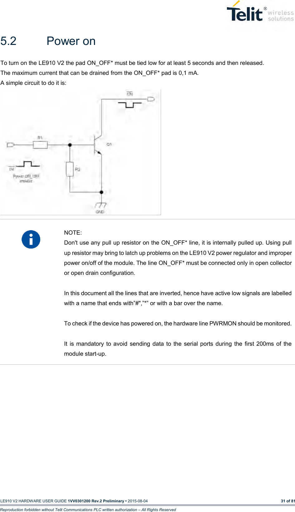   LE910 V2 HARDWARE USER GUIDE 1VV0301200 Rev.2 Preliminary • 2015-08-04 31 of 81 Reproduction forbidden without Telit Communications PLC written authorization – All Rights Reserved 5.2  Power on To turn on the LE910 V2 the pad ON_OFF* must be tied low for at least 5 seconds and then released. The maximum current that can be drained from the ON_OFF* pad is 0,1 mA. A simple circuit to do it is:    NOTE: Don&apos;t use any pull up resistor on the ON_OFF* line, it is internally pulled up. Using pull up resistor may bring to latch up problems on the LE910 V2 power regulator and improper power on/off of the module. The line ON_OFF* must be connected only in open collector or open drain configuration.  In this document all the lines that are inverted, hence have active low signals are labelled with a name that ends with”#&quot;,”*” or with a bar over the name.  To check if the device has powered on, the hardware line PWRMON should be monitored.  It  is  mandatory  to  avoid  sending  data  to  the  serial  ports  during  the  first  200ms  of  the module start-up.    