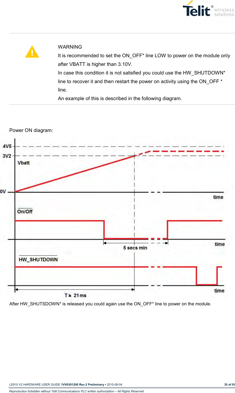   LE910 V2 HARDWARE USER GUIDE 1VV0301200 Rev.2 Preliminary • 2015-08-04 35 of 81 Reproduction forbidden without Telit Communications PLC written authorization – All Rights Reserved    WARNING It is recommended to set the ON_OFF* line LOW to power on the module only after VBATT is higher than 3.10V. In case this condition it is not satisfied you could use the HW_SHUTDOWN* line to recover it and then restart the power on activity using the ON_OFF * line. An example of this is described in the following diagram.     Power ON diagram: After HW_SHUTSDOWN* is released you could again use the ON_OFF* line to power on the module.    