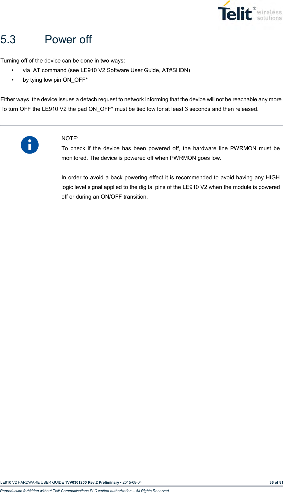   LE910 V2 HARDWARE USER GUIDE 1VV0301200 Rev.2 Preliminary • 2015-08-04 36 of 81 Reproduction forbidden without Telit Communications PLC written authorization – All Rights Reserved 5.3  Power off Turning off of the device can be done in two ways: •  via  AT command (see LE910 V2 Software User Guide, AT#SHDN) •  by tying low pin ON_OFF*  Either ways, the device issues a detach request to network informing that the device will not be reachable any more.  To turn OFF the LE910 V2 the pad ON_OFF* must be tied low for at least 3 seconds and then released.    NOTE: To  check  if  the  device  has  been  powered  off,  the  hardware  line  PWRMON  must  be monitored. The device is powered off when PWRMON goes low.  In order to avoid a back powering effect it is recommended to avoid having any HIGH logic level signal applied to the digital pins of the LE910 V2 when the module is powered off or during an ON/OFF transition.     