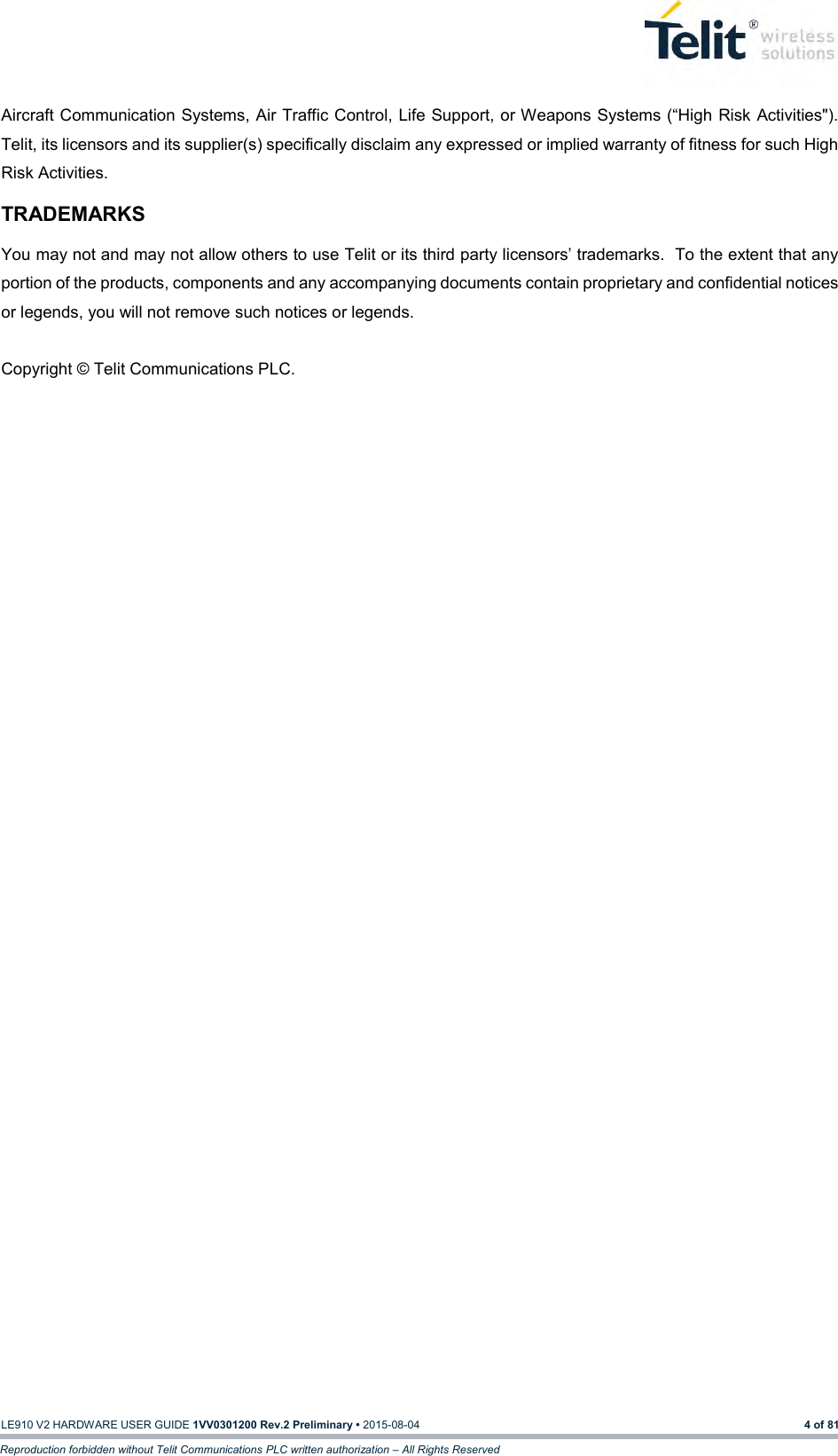  LE910 V2 HARDWARE USER GUIDE 1VV0301200 Rev.2 Preliminary • 2015-08-04 4 of 81 Reproduction forbidden without Telit Communications PLC written authorization – All Rights Reserved Aircraft Communication Systems, Air Traffic Control, Life Support, or Weapons Systems (“High Risk Activities&quot;). Telit, its licensors and its supplier(s) specifically disclaim any expressed or implied warranty of fitness for such High Risk Activities. TRADEMARKS You may not and may not allow others to use Telit or its third party licensors’ trademarks.  To the extent that any portion of the products, components and any accompanying documents contain proprietary and confidential notices or legends, you will not remove such notices or legends.   Copyright © Telit Communications PLC. 