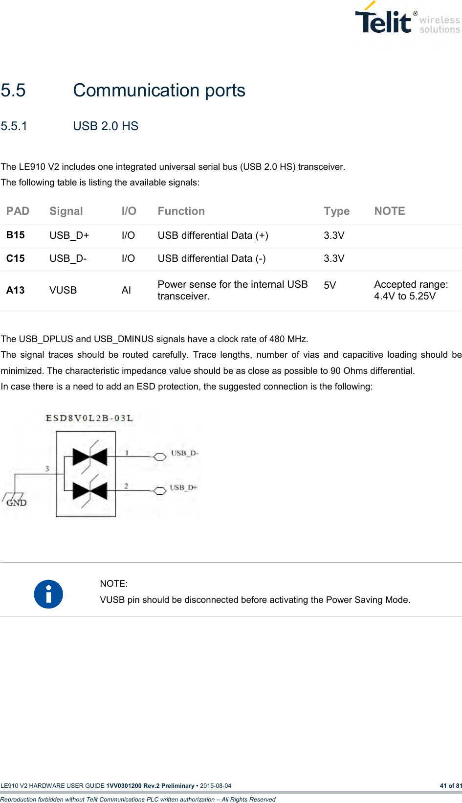   LE910 V2 HARDWARE USER GUIDE 1VV0301200 Rev.2 Preliminary • 2015-08-04 41 of 81 Reproduction forbidden without Telit Communications PLC written authorization – All Rights Reserved  5.5  Communication ports 5.5.1  USB 2.0 HS  The LE910 V2 includes one integrated universal serial bus (USB 2.0 HS) transceiver. The following table is listing the available signals: PAD Signal I/O Function Type NOTE B15 USB_D+ I/O USB differential Data (+) 3.3V  C15 USB_D- I/O USB differential Data (-) 3.3V  A13 VUSB AI Power sense for the internal USB transceiver. 5V Accepted range: 4.4V to 5.25V  The USB_DPLUS and USB_DMINUS signals have a clock rate of 480 MHz.  The  signal  traces  should  be  routed  carefully.  Trace  lengths,  number  of  vias  and  capacitive  loading  should  be minimized. The characteristic impedance value should be as close as possible to 90 Ohms differential.  In case there is a need to add an ESD protection, the suggested connection is the following:               NOTE: VUSB pin should be disconnected before activating the Power Saving Mode.        