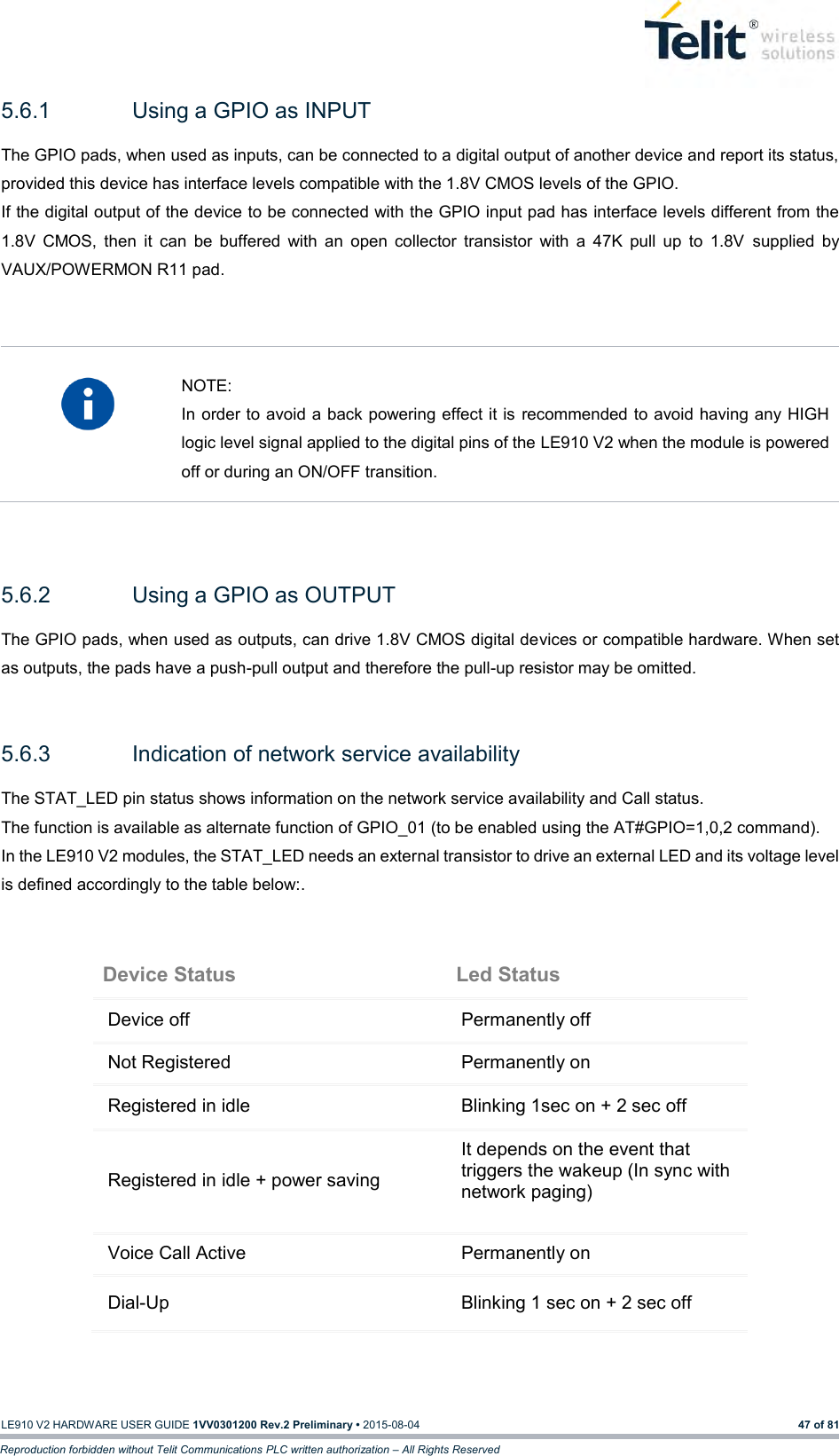   LE910 V2 HARDWARE USER GUIDE 1VV0301200 Rev.2 Preliminary • 2015-08-04 47 of 81 Reproduction forbidden without Telit Communications PLC written authorization – All Rights Reserved 5.6.1  Using a GPIO as INPUT The GPIO pads, when used as inputs, can be connected to a digital output of another device and report its status, provided this device has interface levels compatible with the 1.8V CMOS levels of the GPIO.  If the digital output of the device to be connected with the GPIO input pad has interface levels different from the 1.8V  CMOS,  then  it  can  be  buffered  with  an  open  collector  transistor  with  a  47K  pull  up  to  1.8V  supplied  by VAUX/POWERMON R11 pad.     NOTE: In order to avoid a back powering effect it is  recommended to avoid having any HIGH logic level signal applied to the digital pins of the LE910 V2 when the module is powered off or during an ON/OFF transition.   5.6.2  Using a GPIO as OUTPUT The GPIO pads, when used as outputs, can drive 1.8V CMOS digital devices or compatible hardware. When set as outputs, the pads have a push-pull output and therefore the pull-up resistor may be omitted.  5.6.3  Indication of network service availability The STAT_LED pin status shows information on the network service availability and Call status.  The function is available as alternate function of GPIO_01 (to be enabled using the AT#GPIO=1,0,2 command). In the LE910 V2 modules, the STAT_LED needs an external transistor to drive an external LED and its voltage level is defined accordingly to the table below:.  Device Status Led Status Device off Permanently off Not Registered Permanently on Registered in idle Blinking 1sec on + 2 sec off Registered in idle + power saving It depends on the event that triggers the wakeup (In sync with network paging) Voice Call Active Permanently on Dial-Up Blinking 1 sec on + 2 sec off    