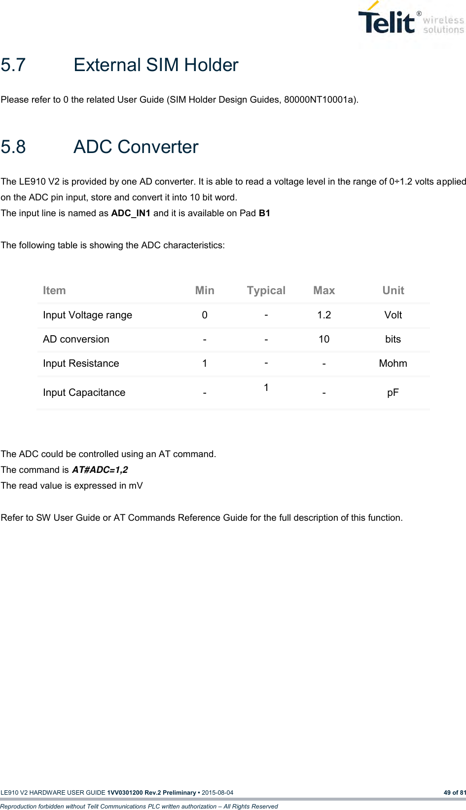   LE910 V2 HARDWARE USER GUIDE 1VV0301200 Rev.2 Preliminary • 2015-08-04 49 of 81 Reproduction forbidden without Telit Communications PLC written authorization – All Rights Reserved 5.7  External SIM Holder Please refer to 0 the related User Guide (SIM Holder Design Guides, 80000NT10001a).  5.8  ADC Converter The LE910 V2 is provided by one AD converter. It is able to read a voltage level in the range of 0÷1.2 volts applied on the ADC pin input, store and convert it into 10 bit word.  The input line is named as ADC_IN1 and it is available on Pad B1   The following table is showing the ADC characteristics:  Item Min Typical Max Unit Input Voltage range 0 - 1.2 Volt AD conversion - - 10 bits Input Resistance 1 - - Mohm Input Capacitance  - 1 - pF   The ADC could be controlled using an AT command. The command is AT#ADC=1,2 The read value is expressed in mV  Refer to SW User Guide or AT Commands Reference Guide for the full description of this function.   