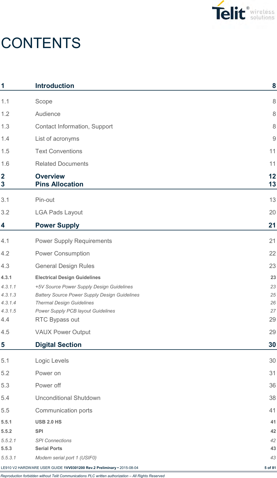  LE910 V2 HARDWARE USER GUIDE 1VV0301200 Rev.2 Preliminary • 2015-08-04 5 of 81 Reproduction forbidden without Telit Communications PLC written authorization – All Rights Reserved CONTENTS 1 Introduction  8 1.1 Scope  8 1.2 Audience  8 1.3 Contact Information, Support  8 1.4 List of acronyms  9 1.5 Text Conventions  11 1.6 Related Documents  11 2 Overview  12 3 Pins Allocation  13 3.1 Pin-out 13 3.2 LGA Pads Layout  20 4 Power Supply  21 4.1 Power Supply Requirements  21 4.2 Power Consumption  22 4.3 General Design Rules  23 4.3.1 Electrical Design Guidelines  23 4.3.1.1 +5V Source Power Supply Design Guidelines  23 4.3.1.3 Battery Source Power Supply Design Guidelines  25 4.3.1.4 Thermal Design Guidelines  26 4.3.1.5 Power Supply PCB layout Guidelines  27 4.4 RTC Bypass out  29 4.5 VAUX Power Output  29 5 Digital Section  30 5.1 Logic Levels  30 5.2 Power on  31 5.3 Power off  36 5.4 Unconditional Shutdown  38 5.5 Communication ports  41 5.5.1 USB 2.0 HS  41 5.5.2 SPI  42 5.5.2.1 SPI Connections  42 5.5.3 Serial Ports  43 5.5.3.1 Modem serial port 1 (USIF0)  43 