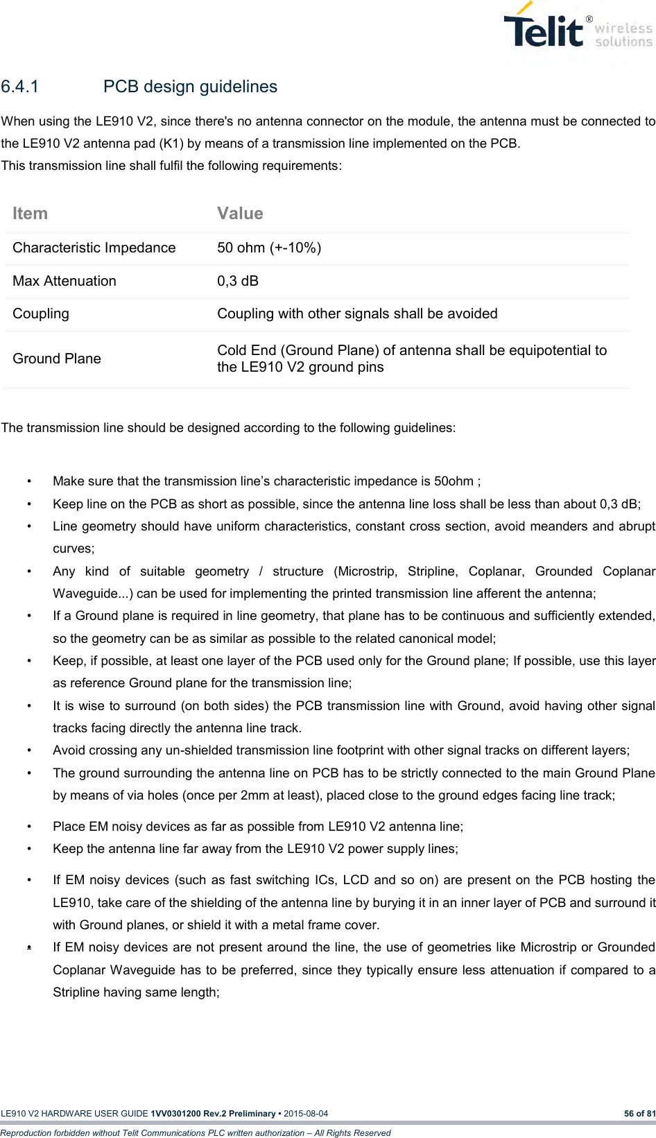   LE910 V2 HARDWARE USER GUIDE 1VV0301200 Rev.2 Preliminary • 2015-08-04 56 of 81 Reproduction forbidden without Telit Communications PLC written authorization – All Rights Reserved 6.4.1  PCB design guidelines When using the LE910 V2, since there&apos;s no antenna connector on the module, the antenna must be connected to the LE910 V2 antenna pad (K1) by means of a transmission line implemented on the PCB. This transmission line shall fulfil the following requirements:  The transmission line should be designed according to the following guidelines:  •  Make sure that the transmission line’s characteristic impedance is 50ohm ; •  Keep line on the PCB as short as possible, since the antenna line loss shall be less than about 0,3 dB; •  Line geometry should have uniform characteristics, constant cross section, avoid meanders and abrupt curves; •  Any  kind  of  suitable  geometry  /  structure  (Microstrip,  Stripline,  Coplanar,  Grounded  Coplanar Waveguide...) can be used for implementing the printed transmission line afferent the antenna; •  If a Ground plane is required in line geometry, that plane has to be continuous and sufficiently extended, so the geometry can be as similar as possible to the related canonical model; •  Keep, if possible, at least one layer of the PCB used only for the Ground plane; If possible, use this layer as reference Ground plane for the transmission line; •  It is wise to surround (on both sides) the PCB transmission line with Ground, avoid having other signal tracks facing directly the antenna line track.  •  Avoid crossing any un-shielded transmission line footprint with other signal tracks on different layers; •  The ground surrounding the antenna line on PCB has to be strictly connected to the main Ground Plane by means of via holes (once per 2mm at least), placed close to the ground edges facing line track; •  Place EM noisy devices as far as possible from LE910 V2 antenna line; •  Keep the antenna line far away from the LE910 V2 power supply lines; •  If  EM noisy  devices  (such as fast switching  ICs,  LCD and so on) are present on the PCB hosting the LE910, take care of the shielding of the antenna line by burying it in an inner layer of PCB and surround it with Ground planes, or shield it with a metal frame cover. •  If EM noisy devices are not present around the line, the use of geometries like Microstrip or Grounded Coplanar Waveguide has to be preferred, since they typically ensure less attenuation if compared to a Stripline having same length;     Item Value Characteristic Impedance 50 ohm (+-10%) Max Attenuation 0,3 dB Coupling Coupling with other signals shall be avoided Ground Plane Cold End (Ground Plane) of antenna shall be equipotential to the LE910 V2 ground pins 