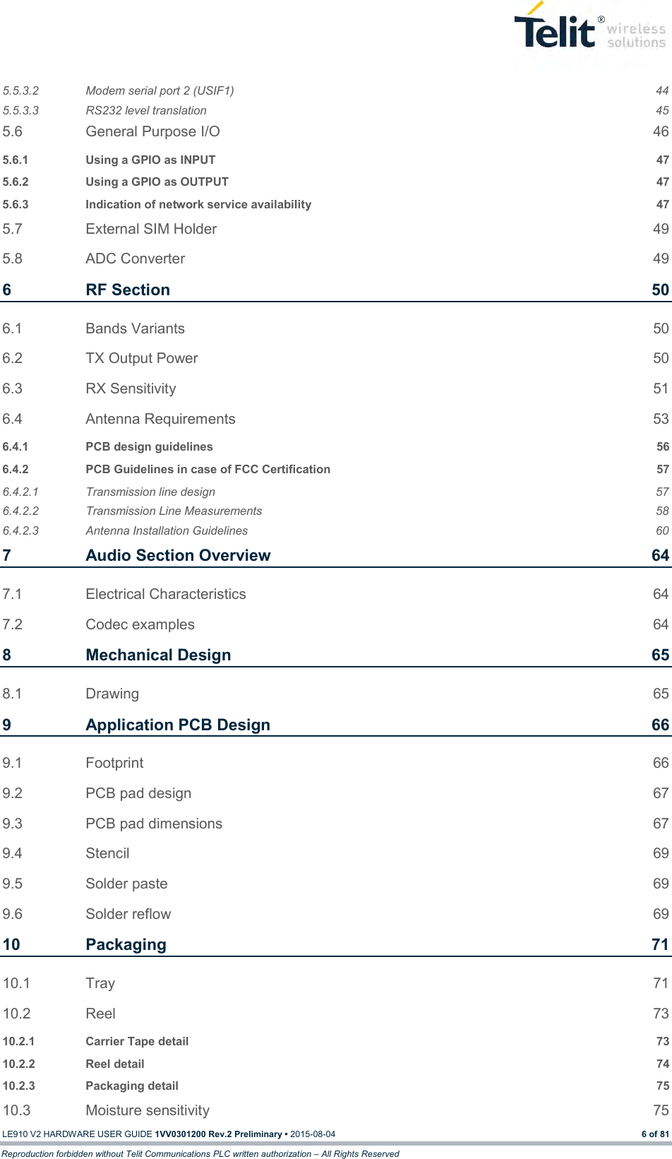  LE910 V2 HARDWARE USER GUIDE 1VV0301200 Rev.2 Preliminary • 2015-08-04 6 of 81 Reproduction forbidden without Telit Communications PLC written authorization – All Rights Reserved 5.5.3.2 Modem serial port 2 (USIF1)  44 5.5.3.3 RS232 level translation  45 5.6 General Purpose I/O  46 5.6.1 Using a GPIO as INPUT  47 5.6.2 Using a GPIO as OUTPUT  47 5.6.3 Indication of network service availability  47 5.7 External SIM Holder  49 5.8 ADC Converter  49 6 RF Section  50 6.1 Bands Variants  50 6.2 TX Output Power  50 6.3 RX Sensitivity  51 6.4 Antenna Requirements  53 6.4.1 PCB design guidelines  56 6.4.2 PCB Guidelines in case of FCC Certification  57 6.4.2.1 Transmission line design  57 6.4.2.2 Transmission Line Measurements  58 6.4.2.3 Antenna Installation Guidelines  60 7 Audio Section Overview  64 7.1 Electrical Characteristics  64 7.2 Codec examples  64 8 Mechanical Design  65 8.1 Drawing  65 9 Application PCB Design  66 9.1 Footprint  66 9.2 PCB pad design  67 9.3 PCB pad dimensions  67 9.4 Stencil  69 9.5 Solder paste  69 9.6 Solder reflow  69 10 Packaging  71 10.1 Tray  71 10.2 Reel  73 10.2.1 Carrier Tape detail  73 10.2.2 Reel detail  74 10.2.3 Packaging detail  75 10.3 Moisture sensitivity  75 