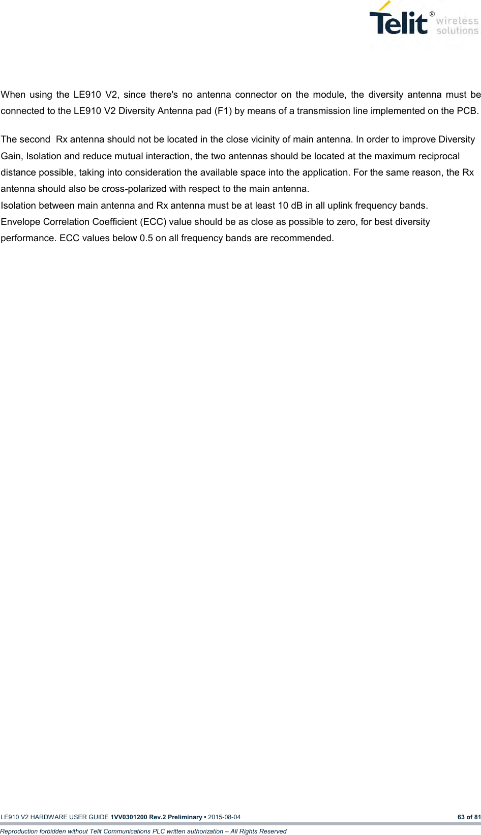   LE910 V2 HARDWARE USER GUIDE 1VV0301200 Rev.2 Preliminary • 2015-08-04 63 of 81 Reproduction forbidden without Telit Communications PLC written authorization – All Rights Reserved   When  using  the  LE910  V2,  since  there&apos;s  no  antenna  connector  on  the  module,  the  diversity  antenna  must  be connected to the LE910 V2 Diversity Antenna pad (F1) by means of a transmission line implemented on the PCB.  The second  Rx antenna should not be located in the close vicinity of main antenna. In order to improve Diversity Gain, Isolation and reduce mutual interaction, the two antennas should be located at the maximum reciprocal distance possible, taking into consideration the available space into the application. For the same reason, the Rx antenna should also be cross-polarized with respect to the main antenna. Isolation between main antenna and Rx antenna must be at least 10 dB in all uplink frequency bands. Envelope Correlation Coefficient (ECC) value should be as close as possible to zero, for best diversity performance. ECC values below 0.5 on all frequency bands are recommended. 