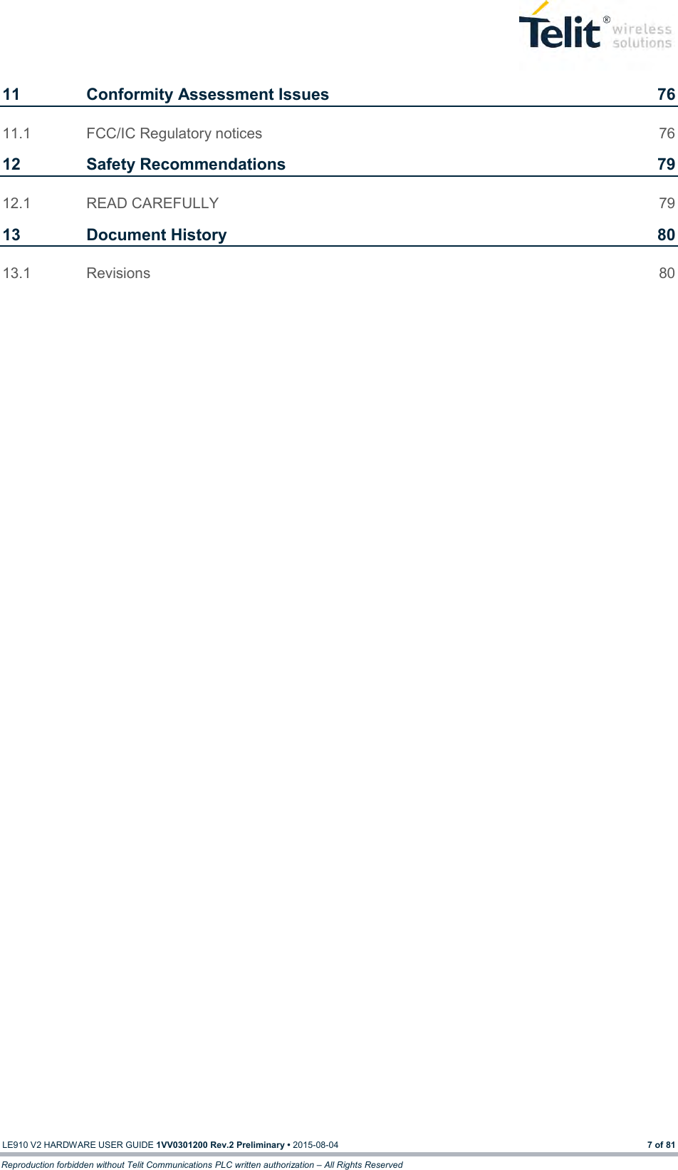  LE910 V2 HARDWARE USER GUIDE 1VV0301200 Rev.2 Preliminary • 2015-08-04 7 of 81 Reproduction forbidden without Telit Communications PLC written authorization – All Rights Reserved 11 Conformity Assessment Issues  76 11.1 FCC/IC Regulatory notices  76 12 Safety Recommendations  79 12.1 READ CAREFULLY  79 13 Document History  80 13.1 Revisions  80 