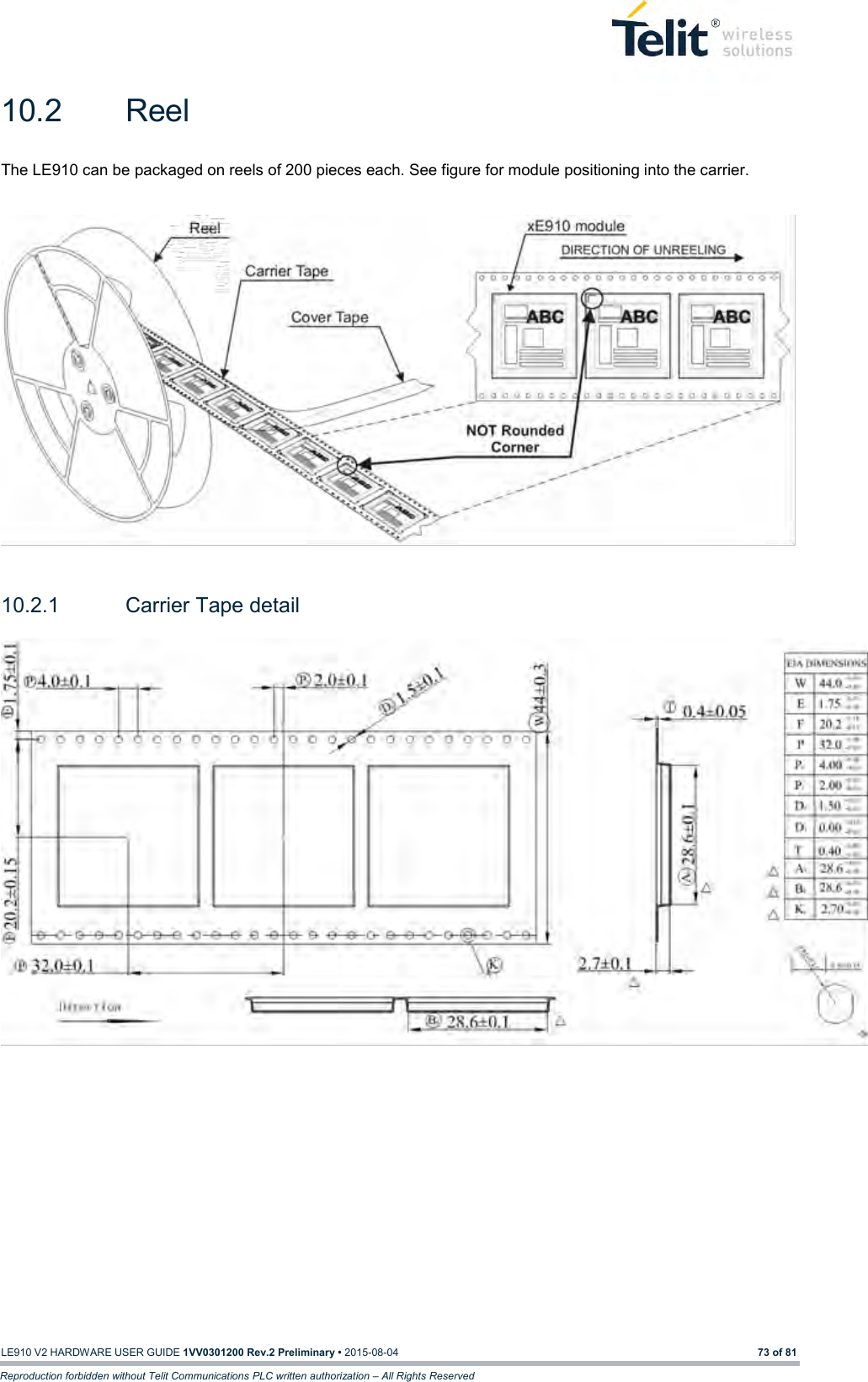   LE910 V2 HARDWARE USER GUIDE 1VV0301200 Rev.2 Preliminary • 2015-08-04 73 of 81 Reproduction forbidden without Telit Communications PLC written authorization – All Rights Reserved 10.2  Reel The LE910 can be packaged on reels of 200 pieces each. See figure for module positioning into the carrier.    10.2.1  Carrier Tape detail     